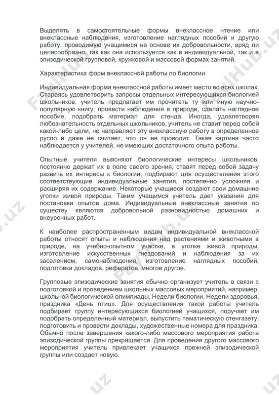 о н. м. верзилиным. в книге «общая методика преподавания биологии» (м., просвещение, 1974) автор относит к формам внеклассной работы занятия индивидуальные, групповые и массовые. при этом кружок юных натуралистов в предложенной системе представлен как вид групповой формы внеклассных занятий. при выделении форм внеклассной работы следует исходить как из числа учащихся, принимающих участие во внеклассной работе, так и из принципа систематичности или эпизодичности ее проведения. принимая во внимание сказанное, более правильным будет выделить 4 формы внеклассной работы по биологии: · 1. индивидуальные занятия; · 2. групповые эпизодические занятия; · 3. кружковые занятия; · 4. массовые натуралистические мероприятия. выделять в самостоятельные формы внеклассное чтение или внеклассные наблюдения, изготовление наглядных пособий и другую работу, проводимую учащимися на основе их добровольности, вряд ли целесообразно, так как она используется как в индивидуальной, так и в эпизодической групповой, кружковой и массовой формах занятий. характеристика форм внеклассной работы по биологии. индивидуальная форма внеклассной работы имеет место во …