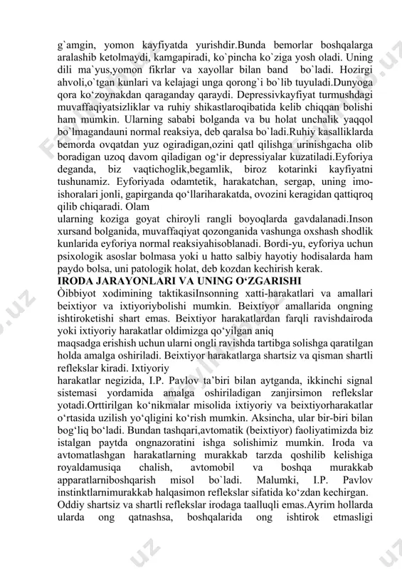 eskinpasayib ketgan qo`zg`aluvchanlikni kuzatishimiz mumkin.bunda hatto kuchli ta`sirlovchilar ham emotsiyalar keltiribchiqarmaydi (depressiyalar, shizofrenik nuqson).emotsiyalar beqaror bo`lganda yoki emotsional zaiflikdakayfiyatning mayda tashqi ta’sirotlar ta’sirida yoki hatto ularbo‘lmaganida ham doimiy o`zgarib turishi ro`y beradi. yig`iketidan kulgu kelishi miyaning tomir kasalliklari uchun xos.boshqa hollarda sevgi, nafrat, do`stlik, adovat yetarli darajadachuqur ifodalangan va ayni vaqtda beqaror bo‘lishi ehtimol.bu psixopatiyalarning ayrim turlari uchun xos.kayfiyat buzilishlari emotsional sohaning tez-tez bo`libturadigan buzilishlari qatoriga kiradi. kayfiyat buzilishining uch asosiy turi: disforiya, depressiya va eyforiya tafovut qilinadi.disforiyada odam injiq, o`zidan va atrofdagilardan ko‘nglito‘lmaydigan, asabiylashgan bo`ladi. bu alomatlarga tundlik,adovat va jahldorlik qo`shilishi mumkin.depressiya doimo g`amgin, yomon kayfiyatda yurishdir.bunda bemorlar boshqalarga aralashib ketolmaydi, kamgapiradi, ko`pincha ko`ziga yosh oladi. uning dili ma`yus,yomon fikrlar va xayollar bilan band bo`ladi. hozirgi ahvoli,o`tgan kunlari va kelajagi unga qorong`i bo`lib tuyuladi.dunyoga qora ko‘zoynakdan qaraganday qaraydi. depressivkayfiyat turmushdagi muvaffaqiyatsizliklar va ruhiy shikastlaroqibatida kelib chiqqan bolishi ham mumkin. ularning sababi bolganda va bu holat unchalik yaqqol bo`lmagandauni normal …