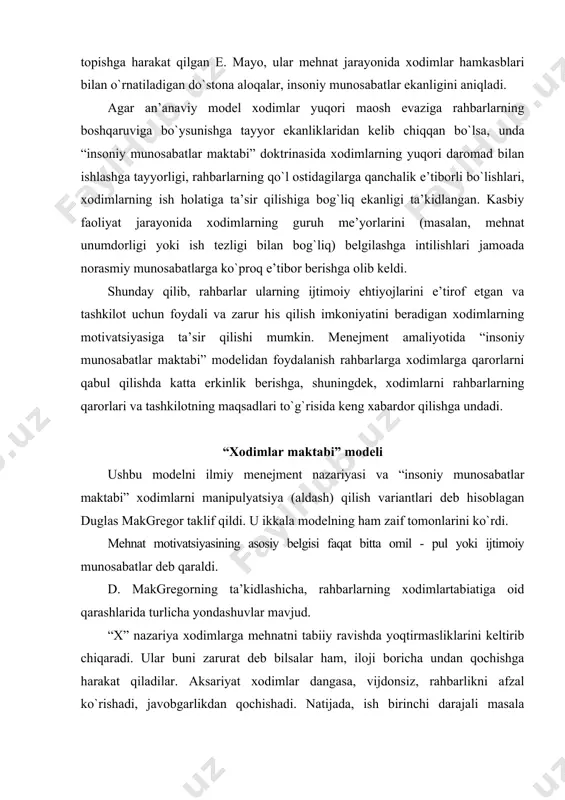 ala sifatida qaralmaydi. rahbarlar xodimlarni ishlashga majburlashlari yoki ularni yuqori maosh bilan rag`batlantirishi yoki ularga g`amxo`rlik qilishlari kerak. “u” nazariyasi yanada optimistikdir (kelajakka ishonuvchi). ushbu nazariyaga ko`ra, ish dam olish yoki o`ynash kabi bir xodim uchun tabiiydir, xodimlar ishlashga moyil bo`lib, to`g`ri tashkil etilgan sharoitlarda ishdan qoniqib zavqlanadilar. xodimlar ishdagi mas’uliyatni qabul qilish va hatto izlashga qodir va ishlab chiqarish muammolarini hal qilishda kreativ va tashabbuskor bo`lishlari mumkin. tadqiqotlar shuni ko`rsatadiki, rahbarlar ko`pincha ikkala nazariyadan kelib chiqadi. xodimlar haqida gapirganda, rahbarlar ko`pincha ularni x nazariyasi nuqtai nazaridan ko`rib chiqishga moyil, ammo, ular qarshilikni kamaytirishga, intizomni yaxshilashga va qoniqishni oshirishga harakat qilishlari mumkin.o`zlariga nisbatan rahbarlar ko`pincha “xodimlar maktabi” (u nazariyasi) modelidan foydalanadilar, ular o`zlarining salohiyatlari to`liq ishlatilmayapti, ular ko`proq javobgarlikni olishga tayyor ekanliklarini, o`z ishlarida ko`proq mustaqillikni xohlashlarini ta’kidlaydilar. yuqoridagi modellarning asosiy qoidalari jadvalda keltirilgan. mehnatni motivatsiya qilish bo`yicha dastlabki qarashlar an’anaviy model: ilmiy menejment nazariyasi “insoniy munosabatlar maktabi” modeli “xodimlar …