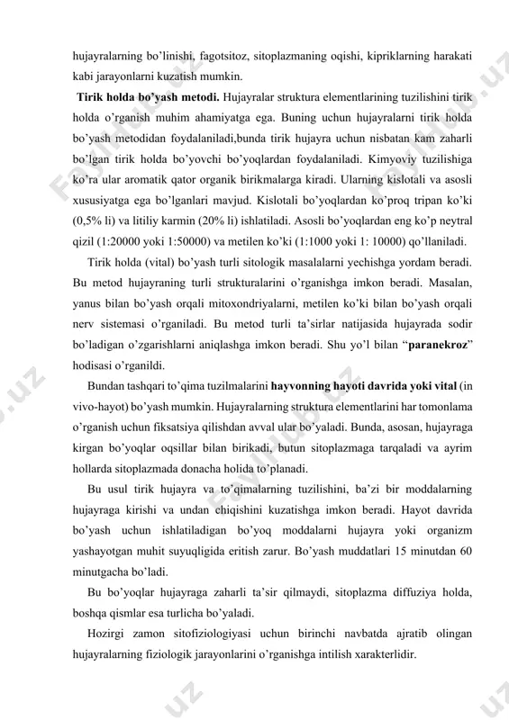 hujayralarning struktura elementlarini har tomonlama o’rganish uchun fiksatsiya qilishdan avval ular bo’yaladi. bunda, asosan, hujayraga kirgan bo’yoqlar oqsillar bilan birikadi, butun sitoplazmaga tarqaladi va ayrim hollarda sitoplazmada donacha holida to’planadi. bu usul tirik hujayra va to’qimalarning tuzilishini, ba’zi bir moddalarning hujayraga kirishi va undan chiqishini kuzatishga imkon beradi. hayot davrida bo’yash uchun ishlatiladigan bo’yoq moddalarni hujayra yoki organizm yashayotgan muhit suyuqligida eritish zarur. bo’yash muddatlari 15 minutdan 60 minutgacha bo’ladi. bu bo’yoqlar hujayraga zaharli ta’sir qilmaydi, sitoplazma diffuziya holda, boshqa qismlar esa turlicha bo’yaladi. hozirgi zamon sitofiziologiyasi uchun birinchi navbatda ajratib olingan hujayralarning fiziologik jarayonlarini o’rganishga intilish xarakterlidir. keyingi yillarda hujayralarning fiziologik holatlarini o’rganish metodlari kengaydi. birinchidan, alohida muskul va nerv tolalarini ajratishning metodlari ishlab chiqildi, ikkinchidan, bosh oyoqli mollyuskalarning gigantik nerv tolalari topildi. bu tolalar aksoplazmani chiqarib, uni sun’iy eritmalar bilan almashtirish, hujayraga turli moddalarni va murakkab elektrodlarni kiritish metodlari bilan o’rganiladi. bu metodlar hujayra o’tkazuvchanligi va bioelektrik hodisalarni …