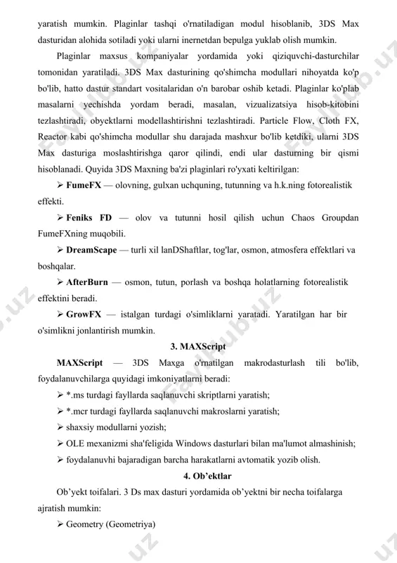 tdiki, ularni 3ds max dasturiga moslashtirishga qaror qilindi, endi ular dasturning bir qismi hisoblanadi. quyida 3ds maxning ba'zi plaginlari ro'yxati keltirilgan: · fumefx — olovning, gulxan uchquning, tutunning va h.k.ning fotorealistik effekti. · feniks fd — olov va tutunni hosil qilish uchun chaos groupdan fumefxning muqobili. · dreamscape — turli xil landshaftlar, tog'lar, osmon, atmosfera effektlari va boshqalar. · afterburn — osmon, tutun, porlash va boshqa holatlarning fotorealistik effektini beradi. · growfx — istalgan turdagi o'simliklarni yaratadi. yaratilgan har bir o'simlikni jonlantirish mumkin. 3. maxscript maxscript — 3ds maxga o'rnatilgan makrodasturlash tili bo'lib, foydalanuvchilarga quyidagi imkoniyatlarni beradi: · *.ms turdagi fayllarda saqlanuvchi skriptlarni yaratish; · *.mcr turdagi fayllarda saqlanuvchi makroslarni yaratish; · shaxsiy modullarni yozish; · ole mexanizmi sha'feligida windows dasturlari bilan ma'lumot almashinish; · foydalanuvhi bajaradigan barcha harakatlarni avtomatik yozib olish. 4. ob’ektlar ob’yekt toifalari. 3 ds max dasturi yordamida ob’yektni bir necha toifalarga ajratish mumkin: · geometry (geometriya) …
