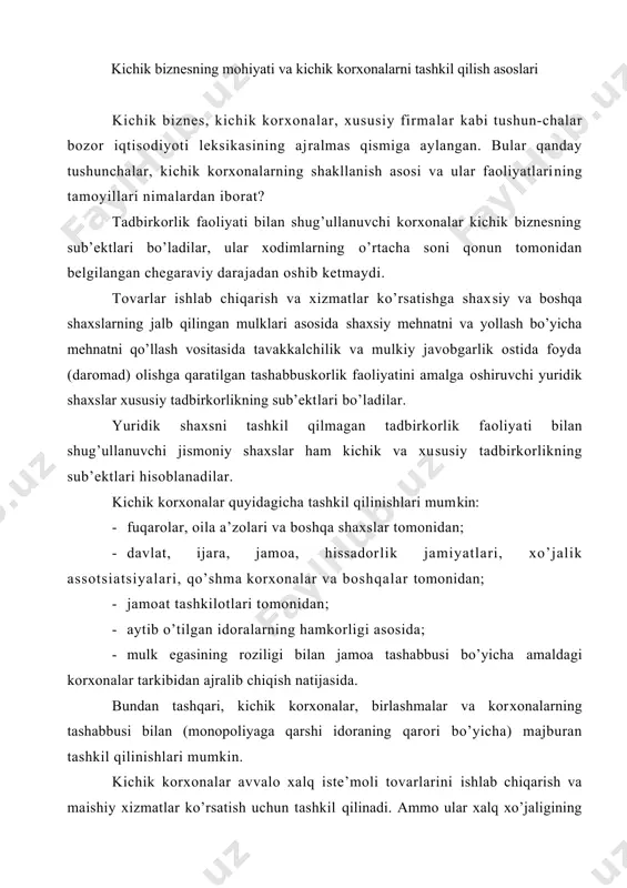 ik korxonalar, birlashmalar va kor​xonalarning tashabbusi bilan (monopoliyaga qarshi idoraning qarori bo’yicha) majburan tashkil qilinishlari mumkin. kichik korxonalar avvalo xalq iste’moli tovarlarini ishlab chiqarish va maishiy xizmatlar ko’rsatish uchun tashkil qilinadi. ammo ular xalq xo’jaligining har qanday sohalarida ham tashkil qilinishi, mulkchilikning har qanday shakllari asosida harakat qilishi mumkin. bir yoki bir necha yuridik yoki jismoniy shaxslar kichik korxonalarning ta’sischilari bo’lishi mumkin. kichik biznesning faoliyati sohasi keng yoyilgan bo’lib, u xo’jalik faoliyatining barcha turlarini (agar ular qonun to​monidan man etilmagan bo’lsa) omalga oshirishi mumkin. u bitimlar tuzish, mulkni harid qilish, tashqi bozorga chiqish, savdo vositachiligi va boshqa bitimlarni amalga oshirish huquqiga ega. kichik biznes bu xo’jalik yuritishning mustaqil mavjud bo’ladigan va faoliyat yuritadigan shaklidir. u ishlab chiqarilayotgan mahsulotlarning hajmi va turlarini mustaqil belgilashi, uni o’z ixtiyoriga ko’ra sotishi, tovarlar va xizmatlarga narxlarni belgilashi, rivojlanish fondlari, ijtimoiy soha, rezerv fondiga foyda ajratmalarining me’yorlarini belgilashi, yollanma xodimlar mehnatlarsha xaq to’lash shakllari va …