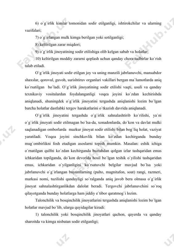 lib, ularga quyidagilar kiradi: 1) talonchilik yoki bosqinchilik jinoyatlari qachon, qayerda va qanday sharoitda va kimga nisbatan sodir etilganligi; 2) jinoyatning sodir etilishida nechta shaxs ishtirok etganligi, ularning umumiy va xususiy belgilari; 3) jinoyatchilar qurollangan bo`lsa, nimalar bilan qurollanganligi; 4) jinoyatni sodir etishda zo`rlash ishlatilgan bo`lsa, u qanday hajmda ekanligi; 5) yetkazilgan tana jarohatining tavsifi va og`irlik darajasi; 6) jabrlanuvchiga yetkazilgan tana jarohatlari to`g`risidagi ko`rsatuvlarining guvoh bergan ma`lumotlar bilan taqqoslab ko`rish va uning tasdiqlanishi; 7) bosqinchilik natijasida jinoyatchilar qanday mulk yoki predmetlarni olganligi; 8) jinoyatlarning sodir etilishiga sabab bo`lgan sharoitlar; 9) jabrlanuvchida katta pul summasi borligini bilgan shaxslarni aniqlash. talonchilik va bosqinchilik jinoyatlarini sodir etishda jinoyatchilar puxta tayyorgarlik ko`radilar, jinoyatni sodir etish usullarini, ishtirokchilarni va vaqtni tanlaydilar. isbotlanishi lozim bo`lgan holatlardan biri jinoyatni sodir etish usulini aniqlash hisoblanadi. jinoyatchilarni jinoyatni sodir etishda qo`llaydigan usullaridan biri hujum qilinadigan shaxsni, xonadonni, qimmatbaho davlat mulklari saqlanadigan joylarni, inkassatorning g`aznachidan qachon pulni olishi va …