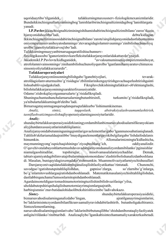analizvasintezqilish, unibavositavaumumlashtiribaksettirishjarayonidir". tafakkurningnerv-fiziologikasosi tafakkurfaoliyatimuayyanmaqsadgaqaratilganalohidaonglijarayontariqasidasodirbo’ladi. boshmiyaningbiroruchastkasidagifaoliyatemas, balkibutunboshmiyapo’stiningfaoliyatimanashujarayonningfiziologikasosidir. tafakkurfaoliyatiuchunavvaloanalizatorlarningmiyadagiuchlario’rtasidavujudgakeladiganmurakkabbog’lanishlarmuhimahamiyatgaegadir. analizatorlarningboshmiyapo’stidagiuchastkalaribir-biridankeskinajralganholdaemas, balkibir-birigatutashib, bir-biribilanchambarchasbog’lanibketganligisabablimazkurbog’lanishlarningvujudgakelishiyuqoridaaytibo’tilganidek, tafakkurningmaxsusnerv-fiziologikmexanizmlaridir. bundaikkinchisignallartiziminingbog’lanishlaribirinchisignaltizimidagibog’lanishlargatayanadi. i.p.pavlovikkinchisignaltiziminingishihamishabirinchisignaltizimibilano’zaroo’tkazishjarayonidahozirbo’ladi, debta'kidlagan. ikkinchisignaltizimiasosidabirinchisignalbilano’zarota'sirqilishjarayonidadastlabumuminsoniyempirizmnivanihoyatodamningo’ztevaragidagiolamnivauningo’zinibilishuchunoliyqurolbo’lganoliytafakkurvoq'ebo’ladi. tafakkurningmuayyanbirnarsagaqaratilishiuchunnerv-fiziologikasosbo’lganorientirovkarefleksitafakkurjarayonlaridakattarolo’ynaydi. akademiki.p.pavlovta'kidlaganidek, "avvaloumuminsoniyempirizmninihoyat, atrofolamnivainsonningo’zinihambilishuchunoliyqurolbo’lganfannihamyaratuvchimaxsusinsoniyoliytafakkurzarurdir". tafakkuroperasiyalari tafakkurjarayoniinsonningbilishgabo’lganehtiyojlari, tevarak-atrofdagiolamvaturmushto’g’risidagio’zbilimlarinikengaytirishgavachuqurlashtirishgaintilishsabablivujudgakeladi. fikrqiluvchikishiningtafakkuri-ob'ektnianglashi, bilishitafakkurjarayoniningxarakterlixususiyatidir. odamo’ziidrokqilayotgannarsalarto’g’risidafikrqiladi. shuninguchuntushunchalarnarsalarningbutunbirsinfi, turkumito’g’risidafikrqiladi, ya'nibulartafakkurningob'ektibo’ladi. birnarsagatayanmaganquruqdanquruqtafakkurbo’lishimumkinemas. analiz, sintez, t