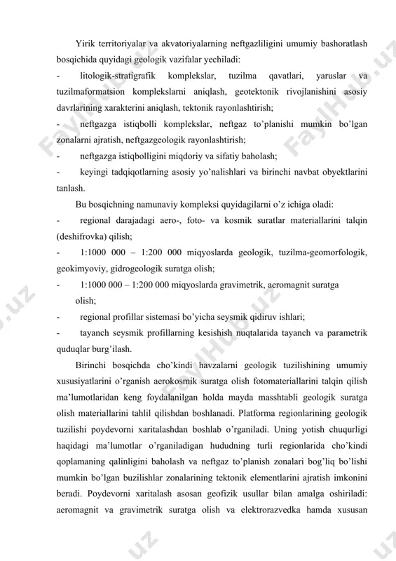 urligi haqidagi ma’lumotlar o’rganiladigan hududning turli regionlarida cho’kindi qoplamaning qalinligini baholash va neftgaz to’planish zonalari bog’liq bo’lishi mumkin bo’lgan buzilishlar zonalarining tektonik elementlarini ajratish imkonini beradi. poydevorni xaritalash asosan geofizik usullar bilan amalga oshiriladi: aeromagnit va gravimetrik suratga olish va elektrorazvedka hamda xususan seysmik qidirish usullari faqatgina poydevorning relyefi emas, balki uning moddiy tarkibini ham o’rganadi. bu tadqiqotlarning materiallaridan poydevorning tektonik sxemalarini tuzishda foydalaniladi. cho’kindi qobiq kesimini o’rganish maqsadida – maydon bo’ylab qalinlikni, alohida litologik-stratigraqik komplekslarni kuzatish, ularning litologik, geokimyoviy, gidrogeologik, geotermik va boshqa xususiyatlarini o’rganish, neftgazlilikning to’g’ridan-to’g’ri belgilarini aniqlashtirish, kesimda neft hosil qiluvchi, kollektor va o’tkazlas qalinliklarni ajratish, va ular asosida neftgazli bo’lishi mumkin bo’lgan komplekslarda tayanch quduqlari burg’ilash va uchn usulida seysmik tadqiqotlar o’tkazish. regional seysmik tadqiqotlar bir-biridan 50 – 100 km masofada joylashgan profillar bo’yicha olib boriladi, murakkab bo’lgan rayonlarda esa – nuqtali zondlash bilan. tayanch quduqlarini burg’ilash materiallari bilan to’ldirilgan seysmik qidiruv ishlari bilan anteklizalar, sineklizalar, …
