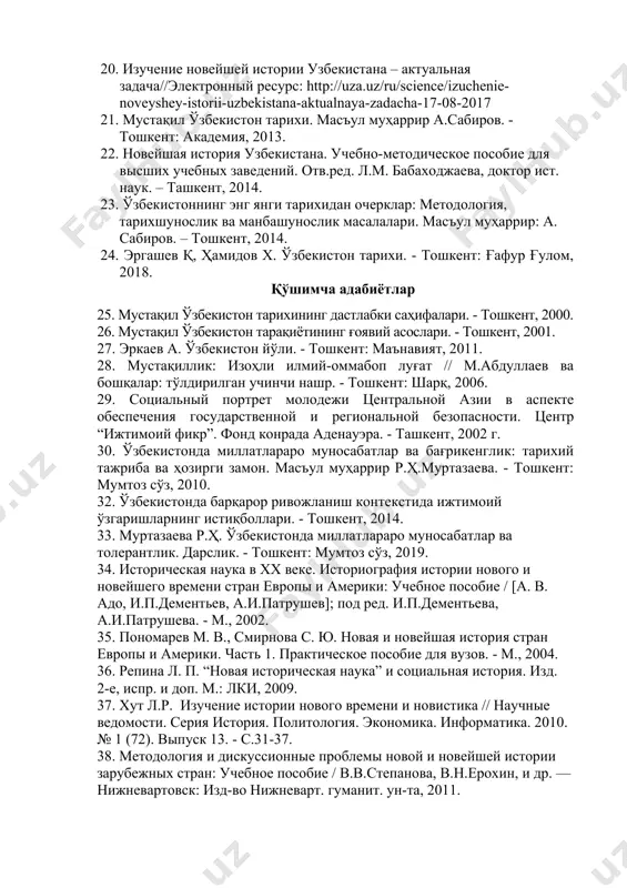 : http://uza.uz/ru/science/izuchenie-noveyshey-istorii-uzbekistana-aktualnaya-zadacha-17-08-2017 21. мустақил ўзбекистон тарихи. масъул муҳаррир а.сабиров. - тошкент: академия, 2013. 22. новейшая история узбекистана. учебно-методическое пособие для высших учебных заведений. отв.ред. л.м. бабаходжаева, доктор ист. наук. – ташкент, 2014. 23. ўзбекистоннинг энг янги тарихидан очерклар: методология, тарихшунослик ва манбашунослик масалалари. масъул муҳаррир: а. сабиров. – тошкент, 2014. 24. эргашев қ, ҳамидов х. ўзбекистон тарихи. - тошкент: ғафур ғулом, 2018. қўшимча адабиётлар 25. мустақил ўзбекистон тарихининг дастлабки саҳифалари. - тошкент, 2000. 26. мустақил ўзбекистон тарақиётининг ғоявий асослари. - тошкент, 2001. 27. эркаев а. ўзбекистон йўли. - тошкент: маънавият, 2011. 28. мустақиллик: изоҳли илмий-оммабоп луғат // м.абдуллаев ва бошқалар: тўлдирилган учинчи нашр. - тошкент: шарқ, 2006. 29. социальный портрет молодежи центральной азии в аспекте обеспечения государственной и региональной безопасности. центр “ижтимоий фикр”. фонд конрада аденауэра. - ташкент, 2002 г. 30. ўзбекистонда миллатлараро муносабатлар ва бағрикенглик: тарихий тажриба ва ҳозирги замон. масъул муҳаррир р.ҳ.муртазаева. - тошкент: мумтоз сўз, 2010. 32. …