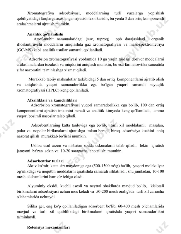 yopishish qobiliyatidagi farqlarga asoslangan ajratish texnikasidir, bu yerda 3 dan ortiq komponentli aralashmalarni ajratish mumkin. analitik qo'llanilishi atrof-muhit namunalaridagi (suv, tuproq) ppb darajasidagi organik ifloslantiruvchi moddalarni aniqlashda gaz xromatografiyasi va mass-spektrometriya (gc-ms) kabi analitik usullar samarali qo'llaniladi. adsorbsion xromatografiyasi yordamida 10 ga yaqin turdagi dorivor moddalarni aralashmalardan tozalash va miqdorini aniqlash mumkin, bu esa farmatsevtika sanoatida sifat nazoratini ta'minlashga xizmat qiladi. murakkab tabiiy mahsulotlar tarkibidagi 5 dan ortiq komponentlarni ajratib olish va aniqlashda yuqori samaradorlikka ega bo'lgan yuqori samarali suyuqlik xromatografiyasi (hplc) keng qo'llaniladi. afzalliklari va kamchiliklari adsorbsion xromatografiyasi yuqori samaradorlikka ega bo'lib, 100 dan ortiq komponentlarni ajratish imkonini beradi va analitik kimyoda keng qo'llaniladi, ammo yuqori bosimli nasoslar talab qiladi. adsorbentlarning katta tanloviga ega bo'lib, turli xil moddalarni, masalan, polar va nopolar birikmalarni ajratishga imkon beradi, biroq adsorbsiya kuchini aniq nazorat qilish murakkab bo'lishi mumkin. ushbu usul arzon va nisbatan sodda uskunalarni talab qiladi, lekin ajratish jarayoni ba'zan sekin …