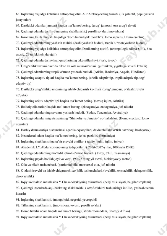 bo‘lishi. (kromanyon, neandertal) 50. fikrlashning ibtidoiy madaniyat rivojlanishdagi roli. (hayvonlardan himoyalanish, yashash uchun kurash) 51. qadimgi odamlarda folbinlikning shakllanishi.(diniy marosimlarning bir qismi, xudolar va ruhlarni chaqirish) 52. keniyadagi koobi-fora topilmalari. (1970-yil, keniya, 3-3,5 mln yil) 53. lantyan sinantropi haqida ma’lumot bering. (1963-1964-yillar, 500-600-ming yil oldin) 54. olduvay madaniyatini o‘rgangan olimlar. (l.liki, r,liki, m.liki, 1931-yil, 1959-yil) 55. neolit inqilobi tushunchasi. (chorvachilik, dehqonchlik, g.chayer) 56. shandalya i g‘or makoni topilmalari. (yugoslaviya, 1 mln 600 ming, karkidon, to‘ng‘iz) 57. pijezletitsa topilmalari haqida ma’lumot bering. ( chexoslovakiya, 750-890-mingyilliklar, chopper) 58. chmoukautyan sinantropi haqida ma’lumot bering. ( 1918-1923-yillar, g.anderson, pekin) 59. ijtimoiy tuzum taraqqiyoti. ( urug’, hududiy qo‘shnichilik jamoasi, qabila, davlat) 60. qadimgi odamlarning turar joylari. (g‘orlar, paxsa imoratlar, xom g’ishtdan qurilgan uylar, 61. irq tushunchasiga ta’rif bering. (tashqi tomondan farqlanish, rang jihatidan farqlanish) 62. insonning paydo bo‘lishi haqidagi “o’rin egallash modeli”. (afrika, x.stringer, p.enderyvus) 63. avstralo-negroid kata irqi ( ikki tarmoqqa bo‘linishi, papuaslar,melaneziyaliklar) 64. …