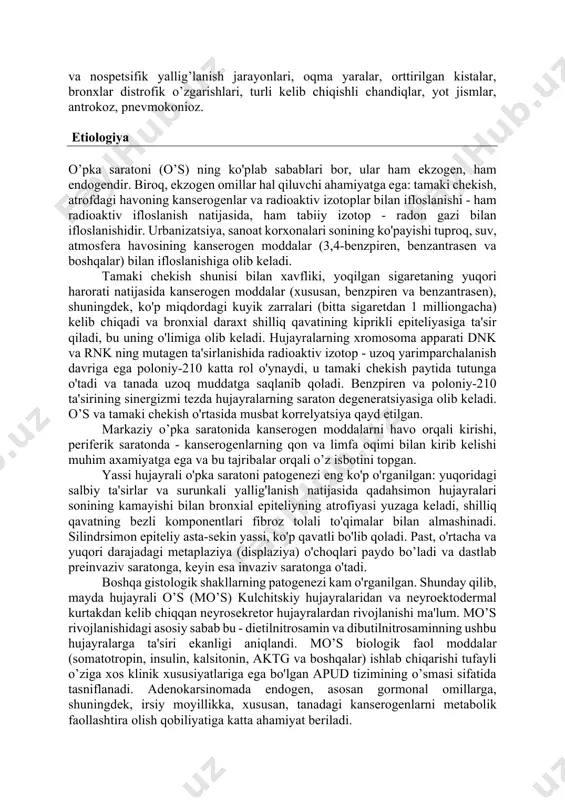 fli o`sma kasalligi bilan davolanganligi); - oila a'zolarida uch va undan ko’p o’pka saratoni qayd etilganligi (yaqin qarindoshlarida). o’pkaning fon kasalliklari ham xavf omili hisoblanadi: tarqoq va o’choqli pnevmoskleroz, tug’ma kistalar, surunkali spetsifik user c.m.😌 va nospetsifik yallig’lanish jarayonlari, oqma yaralar, orttirilgan kistalar, bronxlar distrofik o’zgarishlari, turli kelib chiqishli chandiqlar, yot jismlar, antrokoz, pnevmokonioz. etiologiya o’pka saratoni (o’s) ning ko'plab sabablari bor, ular ham ekzogen, ham endogendir. biroq, ekzogen omillar hal qiluvchi ahamiyatga ega: tamaki chekish, atrofdagi havoning kanserogenlar va radioaktiv izotoplar bilan ifloslanishi - ham radioaktiv ifloslanish natijasida, ham tabiiy izotop - radon gazi bilan ifloslanishidir. urbanizatsiya, sanoat korxonalari sonining ko'payishi tuproq, suv, atmosfera havosining kanserogen moddalar (3,4-benzpiren, benzantrasen va boshqalar) bilan ifloslanishiga olib keladi. tamaki chekish shunisi bilan xavfliki, yoqilgan sigaretaning yuqori harorati natijasida kanserogen moddalar (xususan, benzpiren va benzantrasen), shuningdek, ko'p miqdordagi kuyik zarralari (bitta sigaretdan 1 milliongacha) kelib chiqadi va bronxial daraxt shilliq qavatining kiprikli epiteliyasiga …