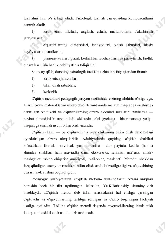 . pedagogik jarayonlarning pedagogik va metodik tuzilishlari uzviy ravishda bir-biri bilan bog'liqdir. bu ikki tuzilishdan tashqari pedagogik jarayon yanada murakkab bo'lgan -psixologik tuzilishni ham o'z ichiga oladi. psixologik tuzilish esa quyidagi komponentlarni qamrab oladi: 1) idrok etish, fikrlash, anglash, eslash, ma'lumotlarni o'zlashtirish jarayonlarini; 2) o'quvchilarning qiziqishlari, ishtiyoqlari, o'qish sabablari, hissiy kayfiyatlari dinamikasini; 3) jismoniy va nerv-psixik keskinlikni kuchaytirish va pasaytirish, faollik dinamikasi, ishchanlik qobiliyati va toliqishini. shunday qflib, darsning psixologik tuzilishi uchta tarkibiy qismdan iborat: 1) idrok etish jarayonlari; 2) bilim olish sabablari; 3) keskinlik. o'qitish metodlari pedagogik jarayon tuzilishida o'zining alohida o'miga ega. ularni o'quv materiadarini ishlab chiqish yordamida ma'lum maqsadga erishishga qaratilgan o'qituvchi va o'quvchilarning o'zaro aloqalari usullarini navbatma — navbat almashinishi tushuniladi. «metod» so'zi (grekcha - biror narsaga yo'l) - maqsadga erishish usuli, bilim olish usulidir. o'qitish shakli — bu o'qituvchi va o'quvchilarning bilim olish davomidagi uyushtirilgan o'zaro aloqalaridir. adabiyotlarda quyidagi o'qitish shakllari ko'rsatiladi: frontal, individual, guruhli, …
