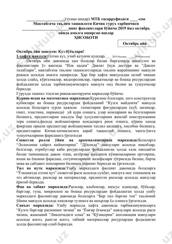 _______________ ___-кичик гуруҳ тарбиячиси: _______________ ___________________(туман шаҳар) мтб тасарруфидаги ____-сон мактабгача таълим ташкилоти кичик гуруҳ тарбиячиси _______________________нинг фаолиятлари бўйича 2019 йил октябрь ойида амалга оширган ишлар ҳисоботи ( октябрь ойи ) октябрь ойи мавзуси: куз бўёқлари! 1-ҳафта мавзуси:олтин куз, учиб кетувчи қушлар(_____ 2019 йилдан, _____ 2019 йилгача) октябрь ойи давомида ҳам болалар билан биргаликда машғулот ва фаолиятлари ўз вақтида “илк қадам” давлат ўқув дастури ва “давлат талаблари”, мактабгача таълим ташкилотларида таълим жараёнининг мавзули режаси асосида амалга оширилди. ҳар бир ҳафта мавзусидан келиб чиққан ҳолда слайд, кўргазмалар, видеороликлар, тарқатмалар ва бошқа ресурслардан фойдаланган ҳолда тарбияланувчиларга мавзуга оид билим ва тушунчалар берилди. гуруҳда ташкил этилган ривожлантирувчи марказлар бўйича: қуриш-ясаш ва математика марказида:қурилиш блоклари, лего конструктор кубиклари ва бошқа ресурслардан фойдаланиб “кузги майдонча” мавзуси асосида болаларга турли ҳажмли геометирик фигуралардан (куб, цилиндр, ғишт, пластина, пирамида) уй қура олишга, улар номларини ва белгиларини билишга, предметларни маълум бир хусусиятларини жамлаб конструкцияни тера олишга,фазода жойлаштириш қоидаларга …