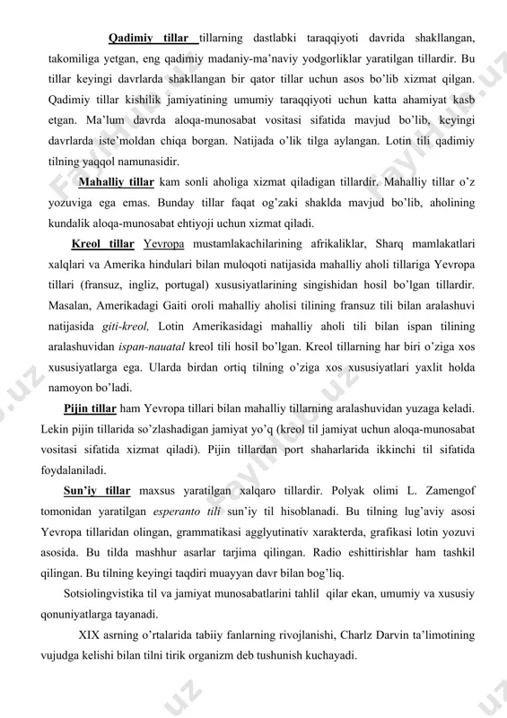 i mahalliy aholisi tilining fransuz tili bilan aralashuvi natijasida giti-kreol, lotin amerikasidagi mahalliy aholi tili bilan ispan tilining aralashuvidan ispan-nauatal kreol tili hosil bo’lgan. kreol tillarning har biri o’ziga xos xususiyatlarga ega. ularda birdan ortiq tilning o’ziga xos xususiyatlari yaxlit holda namoyon bo’ladi. pijin tillar ham yevropa tillari bilan mahalliy tillarning aralashuvidan yuzaga keladi. lekin pijin tillarida so’zlashadigan jamiyat yo’q (kreol til jamiyat uchun aloqa-munosabat vositasi sifatida xizmat qiladi). pijin tillardan port shaharlarida ikkinchi til sifatida foydalaniladi. sun’iy tillar maxsus yaratilgan xalqaro tillardir. polyak olimi l. zamengof tomonidan yaratilgan esperanto tili sun’iy til hisoblanadi. bu tilning lug’aviy asosi yevropa tillaridan olingan, grammatikasi agglyutinativ xarakterda, grafikasi lotin yozuvi asosida. bu tilda mashhur asarlar tarjima qilingan. radio eshittirishlar ham tashkil qilingan. bu tilning keyingi taqdiri muayyan davr bilan bog’liq. sotsiolingvistika til va jamiyat munosabatlarini tahlil qilar ekan, umumiy va xususiy qonuniyatlarga tayanadi. xix asrning o’rtalarida tabiiy fanlarning rivojlanishi, charlz darvin ta’limotining vujudga …