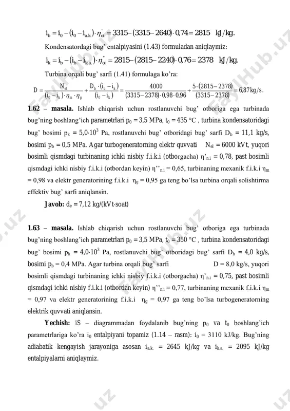 ti aniqlansin. yechish: is – diagrammadan foydalanib bug’ning p0 va t0 boshlang’ich parametrlariga ko’ra i0 entalpiyani topamiz (1.14 – rasm): i0 = 3110 kj/kg. bug’ning adiabatik kengayish jarayoniga asosan ia.k. = 2645 kj/kg va ik.a. = 2095 kj/kg entalpiyalarni aniqlaymiz. 1.13 – rasm. 1.14 – rasm. otborga kirayotgan bug’ning entalpiyasini (1.42) formuladan aniqlaymiz:     .276175,0264531103110' .00 kgkjiiii oikab   kondensatordagi bug’ entalpiyasini (1.43) formuladan aniqlaymiz:     .224877,0209527612761'' .. kgkjiiii oiakbbk   turbinaning elektrik quvvatini (1.41) formuladan keltirib chiqariladi:           .455397,097,02248276142248311080 skgiidiidn gmkbbkel   1.64 – masala. ishlab chiqarish uchun rostlanuvchi bug’ otboriga ega turbinada bug’ning boshlang’ich parametrlari p0 = 3,5 mpa, t0 = 350 °с , turbina kondensatoridagi bug’ bosimi pk = 5,010 3 pa, rostlanuvchi bug’ otboridagi bug’ sarfi db = 5,0 kg/s, bosimi pb = 0,4 mpa. agar turbina orqali …
