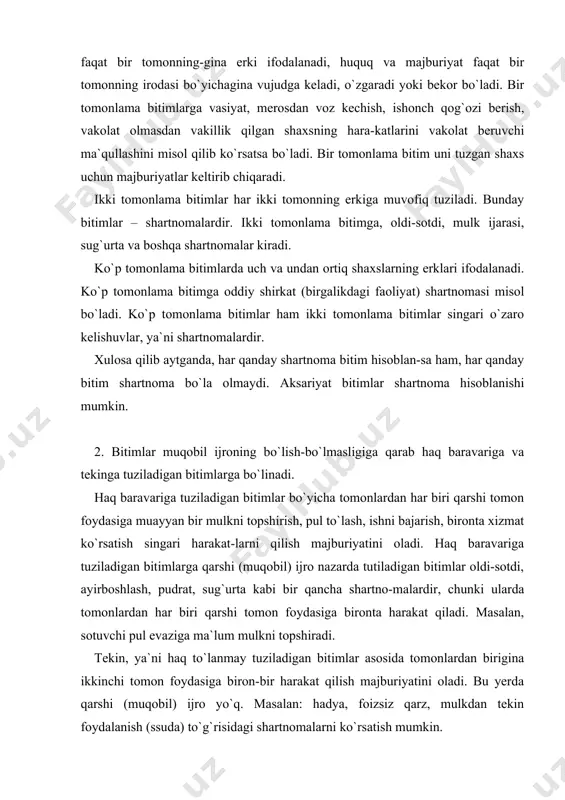 i. tekin, ya`ni haq to`lanmay tuziladigan bitimlar asosida tomonlardan birigina ikkinchi tomon foydasiga biron-bir harakat qilish majburiyatini oladi. bu yerda qarshi (muqobil) ijro yo`q. masalan: hadya, foizsiz qarz, mulkdan tekin foydalanish (ssuda) to`g`risidagi shartnomalarni ko`rsatish mumkin. 3. bitimlar qay paytdan e`tiboran tuzilgan deb hisoblani-shiga ko`ra konsensual va real bitimlarga bo`linadi. konsensual bitim deb huquq va majburiyatlarni o`zaro keli-shish va bunday kelishuvni lozim tartibda rasmiylashtirish paytda vujudga keltiradigan bitimga aytiladi. mulk ijarasi, mahsulot yetkazib berish, pudrat, kontraktatsiya singari shartnomalar konsensual bitim hisoblanadi. real bitim deb o`zaro kelishuvga muvofiq ashyolar yoki pulni topshirish paytida huquq va majburiyatni vujudga keltiradigan bitimga aytiladi. real bitimlarga qarz, omonat, yuk tashish shartnomalarini misol qilib ko`rsatsa bo`ladi. bitimlarning muddatlari va shartli bitimlar huquq subyektlari o`rtasida tuziladigan bitimlar muayyan muddatlarda ijro etiladi va bekor bo`ladi. agar bitimda huquq va majburiyatlarning vujudga kelishi yoki bekor bo`lishi vaqti ko`rsatilgan bo`lsa, bitimlar muddatli hisoblanadi. bitimlarda muddatlar quyidagicha: a) ma`lum kun, oy, …