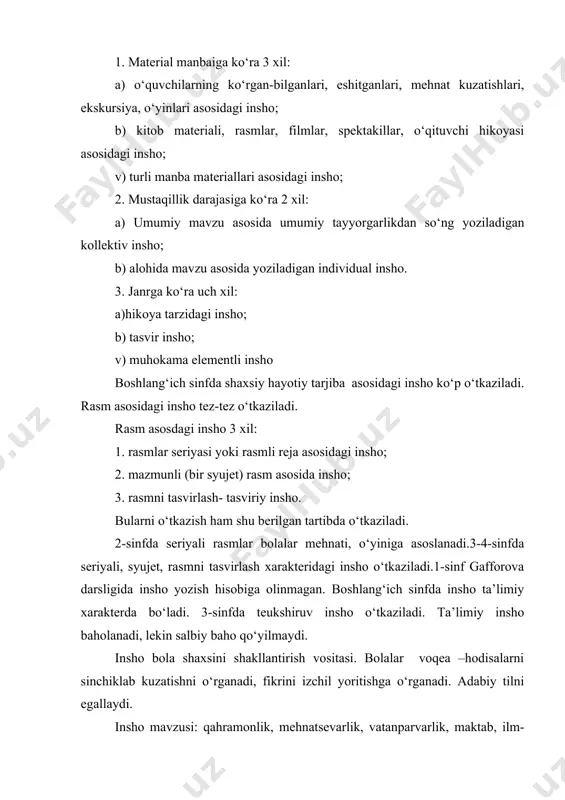 -onalarga munosabat, kattalarga hurmat, tabiat, bayramlar, hayvonot dunyosi, yaxshilik, yomonlik, odob-ahloq mavzularida bo‘lishi o‘quvchilarning shunday ahloqiy xulqqa ega bo‘lishida muhim rol o‘ynaydi. inshoning tarbiyaviy ahamiyatini oshirish uchun: 1. osondan qiyinga tamoyiliga amal qilish. inshoni muntazam o‘tkazib borilsa, o‘quvchilarda mustaqillikni tarbiyalaydi. 2. inshoni hayot bilan bog‘lash. kuzatishlar, kundalik yuritish, qilingan ishlar yuzasidan hisobot, xat, maqola, taqriz shaklida yozishning ahamiyati katta. 3. insho uchun maktab va o‘qituvchining tarbiyaviy vazifalariga mos mavzu tanlash. mehnat, vatan, ahloqiy muammolar haqidagi mavzular kiradi. 4. insho ustida ishlashda ishning emotsional darajasini oshirish. tabiatni qiziqarli, obrazli, ta’sirli qilib tasvirlash. mavzular:”bizning qishloq”,”jamoamiz dalasida”,”paxta boyligimiz”,”daraxt o‘tqazish”,”polizda”,”bizning gulzor”,”varrak”,”kim bo‘lsam ekan?”,”onam o‘qituvchi”,”bu mening bobom”. eng yaxshi insho sinfda o‘qib beriladi. konkurs e’lon qilinadi. mavzu inshoning predmeti, uning mazmunini tashkil etadi. mavzuga qarab material to‘planadi, faktlar yig‘iladi. insho mavzusini to‘liq yoritish uchun uni tushunishga bog‘liq.. eng asosiy narsa insho uchun mavzu tanlash. mavzu tartiblangan, chegaralangan bo‘lishi lozim. mavzular: “karam uzish”, “uzumzorda”, “paxta terimi”, …