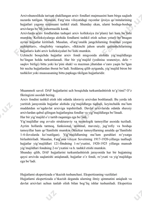 da ta’kidlab o’tilgandek, ikkinchi bosqichda hujjatlar arxiv doirasida turkumlashtiriladi. bu bosqichda arxiv hujjatlari fondlarga bo’linadi. arxiv fondi – bu ma’lum tashkilot, muassasa, korxona yoki shaxsning faoliyati davomida vujudga kelgan hujjatlar majmuidir. har bir arxiv fondi o’z tartib raqamiga ega bo’ladi. hujjatlarni arxiv miqyosida turkumlash chog’ida arxiv fondining birligi va yaxlitligini saqlash lozim. masalan, farg’ona viloyat sovetining hujjatlari bu tashkilotning tashkil topishidan to hozirgi kuniga qadar yaxlit holda yagona fondda saqlanishi zarur. bitta muassasaning hujjatlarini ikkita yoki undan ortiq fondlarga bo’lib tashlash mumkin emas. arxivshunoslikda tarixan shakllangan arxiv fondlari majmuasini ham birga saqlash nazarda tutilgan. masalan, farg’ona viloyatidagi rayonlar ijroiya qo’mitalarining hujjatlari yagona majmuani tashkil etadi. shunday ekan, ularni boshqa-boshqa arxivlarga bo’lib yubormaslik kerak. arxivlarda arxiv fondlaridan tashqari arxiv kolleksiya (to’plam) lari ham bo’lishi mumkin. kolleksiyalarga alohida fondlarni tashkil etish uchun yetarli bo’lmagan ayrim hujjatlar kiritiladi. masalan, «farg’onalik jangchilarning frontdan yozgan maktublari», «inqilobiy varaqalar», «ikkinchi jahon urushi qatnashchilarining hujjatlari» kabi arxiv …