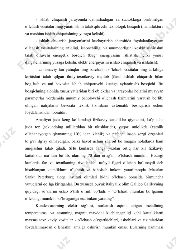 otgan qiymatning 10% idan kichik) va nafaqat inson sezgi organlari to’g’ri ilg’ay olmaydigan, balki hayot uchun sharoit bo’lmagan holatlarda ham aniqlashni talab qiladi. shu kunlarda fanga yuzdan ortiq har xil fizikaviy kattaliklar ma’lum bo’lib, ularning 70 dan ortig’ini o’lchash mumkin. hozirgi kunlarda fan va texnikaning rivojlanishi tufayli ilgari o’lchab bo’lmaydi deb hisoblangan kattaliklarni o’lchash va baholash imkoni yaratilmoqda. masalan sankt peterburg aloqa instituti olimlari hidni o’lchash borasida birmuncha yutuqlarni qo’lga kiritganlar. bu xususda buyuk italiyalik olim galileo galileyning quyidagi so’zlarini eslab o’tish o’rinli bo’ladi: - “o’lchash mumkin bo’lganini o’lchang, mumkin bo’lmaganiga esa imkon yarating”. kondensatorning elektr sig’imi, nurlanish oqimi, erigan metallning temperaturasi va atomning magnit maydoni kuchlanganligi kabi kattaliklarni maxsus texnikaviy vositalar - o’lchash o’zgartkichlari, asboblari va tizimlaridan foydalanmasdan o’lchashni amalga oshirish mumkin emas. bularning hammasi ongimizga, hayotimizga shunchalik singib ketganki, aksariyat hollarda biz ularning atrofimizda mavjud ekanligini sezmaymiz. hamma joyda: uy-ro’zg’or va ishlab chiqarishda, dalada va kasalxonada, avtomobilda va …