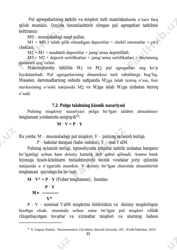 3 deb belgilanadigan pul agregatlaridan foydalaniladi. 48 n. gregory mankiw. macroeconomics. 8 th edition. harvard university. (ny.: worth publishers, 2013): 91 pul agregatlarining tarkibi va miqdori turli mamlakatlarda o‘zaro farq qilish mumkin. quyida umumlashtirib olingan pul agregatlari tarkibini keltiramiz: m0 – muomaladagi naqd pullar; m1 = m0 + talab qilib olinadigan depozitlar + chekli omonatlar + yo‘l cheklari; m2 = m1 + muddatli depozitlar + jamg’arma depozitlari; m3 = m2 + depozit sertifikatlari + jamg’arma sertifikatlari + davlatning qimmatli qog’ozlari. makroiqtisodiy tahlilda m1 va m2 pul agregatlari eng ko‘p foydalaniladi. pul agregatlarining dinamikasi turli sabablarga bog‘liq. masalan, daromadlarning oshishi natijasida m1ga talab tezroq o‘ssa, foiz stavkasining o‘sishi natijasida m2 va m3ga talab m1ga nisbatan tezroq o‘sadi. 7.2. pulga talabning klassik nazariyasi pulning miqdoriy nazariyasi pulga bo‘lgan talabni almashinuv tenglamasi yordamida aniqlaydi49: m · v = p · y bu yerda: m – muomaladagi pul miqdori; v – pulning aylanish tezligi; …