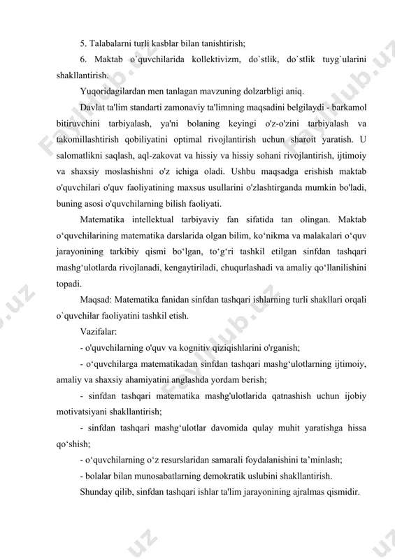 arning ijtimoiy, amaliy va shaxsiy ahamiyatini anglashda yordam berish; - sinfdan tashqari matematika mashg'ulotlarida qatnashish uchun ijobiy motivatsiyani shakllantirish; - sinfdan tashqari mashg‘ulotlar davomida qulay muhit yaratishga hissa qo‘shish; - o‘quvchilarning o‘z resurslaridan samarali foydalanishini ta’minlash; - bolalar bilan munosabatlarning demokratik uslubini shakllantirish. shunday qilib, sinfdan tashqari ishlar ta'lim jarayonining ajralmas qismidir. bu o‘quvchilarning matematik bilim va ko‘nikmalarni yanada faol egallashiga yordam beradi, ularning mustaqilligi, faolligi va tashabbuskorligini rivojlantiradi, g‘oyaviy yo‘naltirilganligini tarbiyalaydi. i-bob. sinfdan tashqari ishlarni tashkil etish 1.1-§. matematikadan sinfdan tashqari ishlarning umumiy tavsifi matematika fanidan sinfdan tashqari ishlarning eng muhim maqsadlaridan biri o’quvchilarning matematikaga bo’lgan qiziqishini rivojlantirish va o’quvchilarni fakultativ darslarga jalb qilishdir. talabalar o'zlarining kuchlarini, matematik qobiliyatlarini va nostandart masalalarni hal qilish qobiliyatini sinab ko'rishga katta ishtiyoq bilan qarashadi. ularni ko'ngilli bo'lish imkoniyati o'ziga tortadi. matematika bo'yicha sinfdan tashqari ishlarni olib borish o'qituvchilarning malakasini oshirishning ajoyib vositasidir. maqsadlardan biri matematika kursida o'rganilayotgan materialni kengaytirishdir, ba'zida bunday kengaytirish …