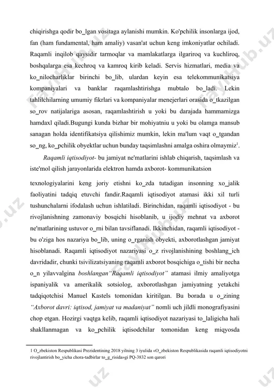 iy) vasan'at uchun keng imkoniyatlar ochiladi. raqamli inqilob qaysidir tarmoqlar va mamlakatlarga ilgariroq va kuchliroq, boshqalarga esa kechroq va kamroq kirib keladi. servis hizmatlari, media va ko‗nilocharliklar birinchi bo‗lib, ulardan keyin esa telekommunikatsiya kompaniyalari va banklar raqamlashtirishga mubtalo bo‗ladi. lekin tahlilchilarning umumiy fikrlari va kompaniyalar menejerlari orasida o‗tkazilgan so‗rov natijalariga asosan, raqamlashtirish u yoki bu darajada hammamizga hamdaxl qiladi.bugungi kunda bizhar bir mohiyatniu u yoki bu olamga mansub sanagan holda identifikatsiya qilishimiz mumkin, lekin ma'lum vaqt o‗tgandan so‗ng, ko‗pchilik obyektlar uchun bunday taqsimlashni amalga oshira olmaymiz[footnoteref:1]. [1: o‗zbekiston respublikasi prezidentining 2018 yilning 3 iyulida «o‗zbekiston respublikasida raqamli iqtisodiyotni rivojlantirish bo‗yicha chora-tadbirlar to‗g‗risida»gi pq-3832 son qarori ] raqamli iqtisodiyot- bu jamiyat ne'matlarini ishlab chiqarish, taqsimlash va iste'mol qilish jarayonlarida elektron hamda axborot- kommunikatsion texnologiyalarini keng joriy etishni ko‗zda tutadigan insonning xo‗jalik faoliyatini tadqiq etuvchi fandir.raqamli iqtisodiyot atamasi ikki xil turli tushunchalarni ifodalash uchun ishlatiladi. birinchidan, raqamli iqtisodiyot - bu rivojlanishning zamonaviy …