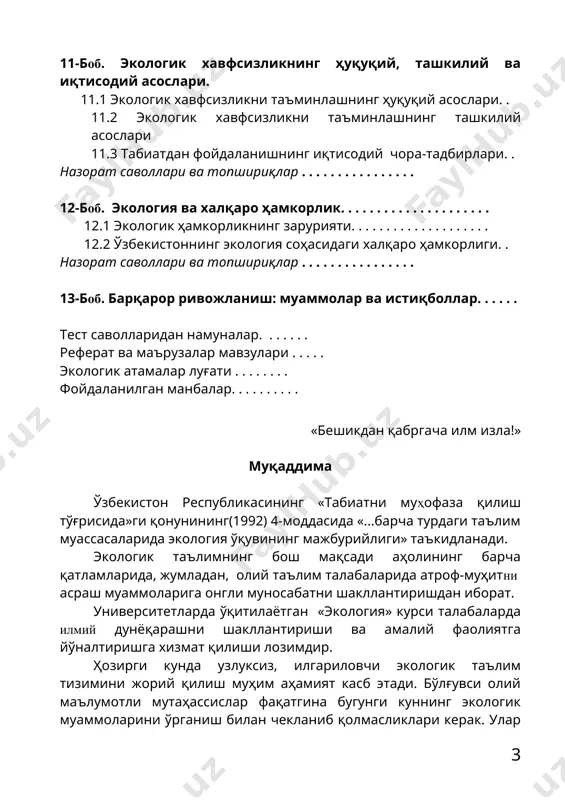 огия соҳасидаги халқаро ҳамкорлиги. . назорат саволлари ва топшириқлар . . . . . . . . . . . . . . . . 13-боб. барқарор ривожланиш: муаммолар ва истиқболлар. . . . . . тест саволларидан намуналар. . . . . . . реферат ва маърузалар мавзулари . . . . . экологик атамалар луғати . . . . . . . . фойдаланилган манбалар. . . . . . . . . . «бешикдан қабргача илм изла!» муқаддима ўзбекистон республикасининг «табиатни муҳофаза қилиш тўғрисида»ги қонунининг(1992) 4-моддасида «...барча турдаги таълим муассасаларида экология ўқувининг мажбурийлиги» таъкидланади. экологик таълимнинг бош мақсади аҳолининг барча қатламларида, жумладан, олий таълим талабаларида атроф-муҳитни асраш муаммоларига онгли муносабатни шакллантиришдан иборат. университетларда ўқитилаётган «экология» курси талабаларда илмий дунёқарашни шакллантириши ва амалий фаолиятга йўналтиришга хизмат қилиши лозимдир. ҳозирги кунда узлуксиз, илгариловчи экологик таълим тизимини жорий қилиш муҳим аҳамият касб этади. бўлғувси олий маълумотли мутаҳассислар фақатгина бугунги куннинг …