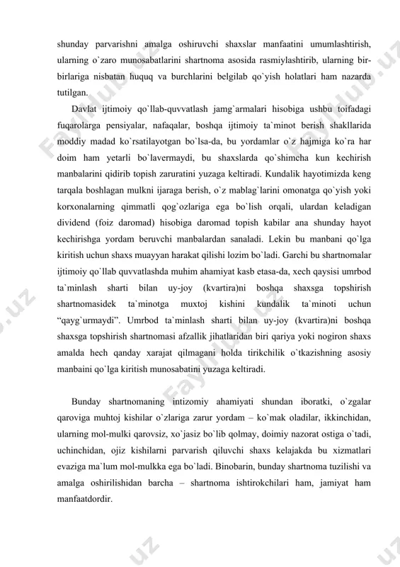 keltiradi. bunday shartnomaning intizomiy ahamiyati shundan iboratki, o`zgalar qaroviga muhtoj kishilar o`zlariga zarur yordam – ko`mak oladilar, ikkinchidan, ularning mol-mulki qarovsiz, xo`jasiz bo`lib qolmay, doimiy nazorat ostiga o`tadi, uchinchidan, ojiz kishilarni parvarish qiluvchi shaxs kelajakda bu xizmatlari evaziga ma`lum mol-mulkka ega bo`ladi. binobarin, bunday shartnoma tuzilishi va amalga oshirilishidan barcha – shartnoma ishtirokchilari ham, jamiyat ham manfaatdordir. o`zbekiston respublikasi uy-joy kodeksining 22-moddasida turar joylarni xususiy mulk qilib olish asoslari ko`rsatilgan bo`lib, unga asosan umrbod ta`minlash sharti bilan uy-joyni (kvartirani) boshqa shaxsga berish ham turar-joyni xususiy mulkka aylantirish asosi sifatida ko`rsatilgan. umrbod ta`minlash sharti bilan uy-joy (uyning bir qismi)ni, kvartirani boshqa shaxsga berish shartnomasiga muvofiq, bir taraf (oluvchi) yoshi yoki sog`lig`i tufayli mehnatga layoqatsiz bo`lgan boshqa taraf (boshqa shaxsga beruvchi)ni natura holida (uy-joy berish, ovqatlantirish, parvarishlash va zarur yordam ko`rsatish tarzida) umrbod moddiy ta`minlash majburiyatini oladi, boshqa shaxsga beruvchi esa oluvchiga uy-joy (uyning bir qismi)ni, kvartirani mulk qilib berish majburiyatini oladi. …