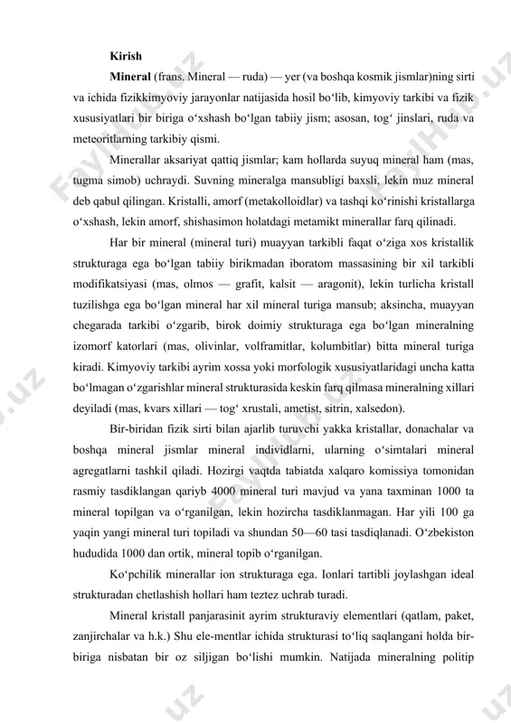 al individlarni, ularning oʻsimtalari mineral agregatlarni tashkil qiladi. hozirgi vaqtda tabiatda xalqaro komissiya tomonidan rasmiy tasdiklangan qariyb 4000 mineral turi mavjud va yana taxminan 1000 ta mineral topilgan va oʻrganilgan, lekin hozircha tasdiklanmagan. har yili 100 ga yaqin yangi mineral turi topiladi va shundan 50—60 tasi tasdiqlanadi. oʻzbekiston hududida 1000 dan ortik, mineral topib oʻrganilgan. koʻpchilik minerallar ion strukturaga ega. ionlari tartibli joylashgan ideal strukturadan chetlashish hollari ham teztez uchrab turadi. mineral kristall panjarasinit ayrim strukturaviy elementlari (qatlam, paket, zanjirchalar va h.k.) shu ele-mentlar ichida strukturasi toʻliq saqlangani holda bir-biriga nisbatan bir oz siljigan boʻlishi mumkin. natijada mineralning politip modifikatsiyalari vujudga keladi. politiplar katlami minerallar (mas, slyuda, grafit, molibdenit, gilli minerallar)da koʻp uchraydi. agar polimorfizm hodisasi temperatura va bosimning oʻzgarishi bilan bogʻliq boʻlsa, mineral politipiyasi esa ehtimol kristallarning oʻsishi sharoiti bilan bogʻliq. minerallarning strukturaviy nuqsonlari, politipi va boshqa chetlanishlarini ideal strukturaga nisbatan qiyosiy oʻrganish minerallarning paydo boʻlishidagi termodinamik sharoitni aniqlashga …