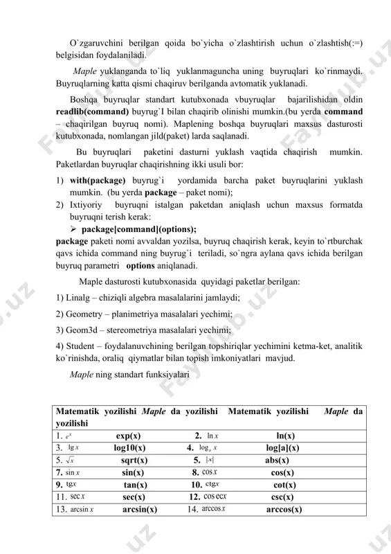 izimining o`ziga xos jihatlaridan biri, uning tarkibida matematikadagi barcha standart va maxsus funksiyalar mavjud. bu funksiyalarning ro`yxati va ular to`g`risida ma`lumotni ? inifunction komandasi yordamida olish mumkin. maple tizimining buyruqlari buyruqlar sintaksisi maplening standart buyruqlari buyruqlar nomidan va parametrlaridan tashkil topgan bo`lib, ular aylana qavslar ichida ko`rsatiladi.: command(p1, p2, …). har bir buyruq oxirida (;) yoki (:) belgisi qo`yilishi kerak. (;) nuqtali vergul kiritish ishlari tugatilgandan keyin tezda natijani ko`rsatilishini ta`minlaydi. (:) ikki nuqta belgisi esa buyruq bajarilsada natijani ekranda namoyon etmaslikni bildiradi. (%) foiz belgisi mavjud buyruqni chaqirishda xizmat qiladi. bu belgi yozuvlarni qisqartirish maqsadida mavjud buyruqlar o`rnini bosishda muhim rol o`ynaydi. masalan: > a+b-2*c; a+b-2c > %+c; a+b-c. o`zgaruvchini berilgan qoida bo`yicha o`zlashtirish uchun o`zlashtish(:=) belgisidan foydalaniladi. maple yuklanganda to`liq yuklanmaguncha uning buyruqlari ko`rinmaydi. buyruqlarning katta qismi chaqiruv berilganda avtomatik yuklanadi. boshqa buyruqlar standart kutubxonada vbuyruqlar bajarilishidan oldin readlib(command) buyrug`i bilan chaqirib olinishi mumkin.(bu yerda command – chaqirilgan …