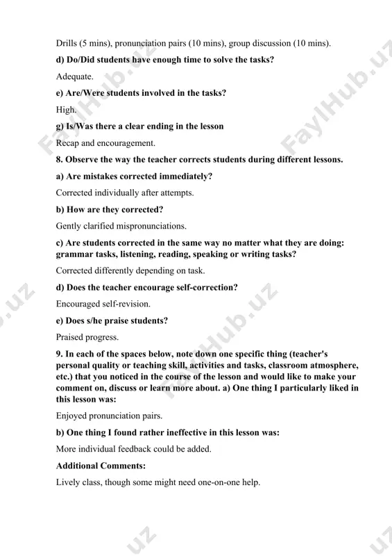 pending on task. d) does the teacher encourage self-correction? encouraged self-revision. e) does s/he praise students? praised progress. 9. in each of the spaces below, note down one specific thing (teacher's personal quality or teaching skill, activities and tasks, classroom atmosphere, etc.) that you noticed in the course of the lesson and would like to make your comment on, discuss or learn more about. a) one thing i particularly liked in this lesson was: enjoyed pronunciation pairs. b) one thing i found rather ineffective in this lesson was: more individual feedback could be added. additional comments: lively class, though some might need one-on-one help.