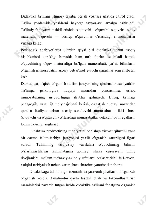 sidagi munosabatlar yetakchi o'rin egallashi lozim ekanligi anglanadi. didaktika predmetining mohiyatini ochishga xizmat qiluvchi yana bir qarash ta'lim-tarbiya jarayonini yaxlit o'rganish zarurligini ilgari suradi. ta'limning tarbiyaviy vazifalari o'quvchining bilimni o'zlashtirishlarini ta'minlabgina qolmay, shaxs xususiyati, uning rivojlanishi, ma'lum ma'naviy-axloqiy sifatlarni o'zlashtirishi, fe'1-atvori, xulqini tarbiyalash uchun zarur shart-sharoitni yaratishdan iborat. didaktikaga ta'limning mazmunli va jaravonli jihatlarini birgalikda o'rganish xosdir. amaliyotni qayta tashkil etish va takomillashtirish masalalarini nazarda tutgan holda didaktika ta'limni faqatgina o'rganish obyekti sifatidagina emas, balki ilmiy asoslangan loyihalashtirish obyekti sifatida qaraydi. umumiy didaktikaning predmeti dars o'tish (o'qituvchi faoliyati) va bilim olish (o'quvchining o'rganish faoliyati)ning o'zaro bog'liqligi va aloqadorligi hisoblanadi. didaktikaning vazifalari quyidagilardan iborat: · ta'lim jarayonlari va ularni amalga oshirish shartlarini ta'riflash va tushuntirish; · ta'lim jarayonini yanada mukammal tashkil etish, ya'ni, ta'lim tizimlari va texnologiyalarini ishlab chiqish; · ta'lim jarayoni uchun xos bo'lgan umumiy qonuniyatlarni aniqlash, omillarini tahlil qilish va ta'riflash. didaktika nazariy va bir vaqtning o'zida me'yoriy-amaliy fan. …