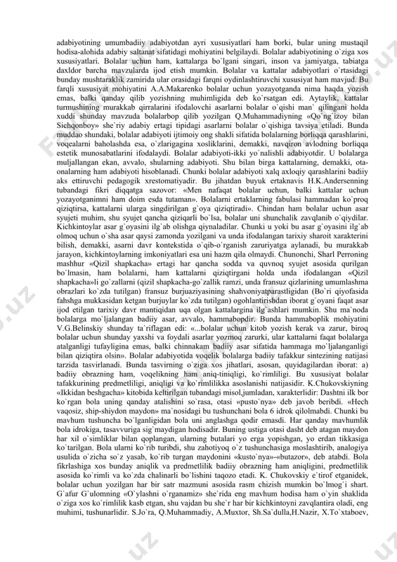 oyondalari ijodiy biografiyalariga oid materiallar bilan birga eng sara asarlaridan namunalar berilgan edi. shu xususiyatga ko`ra o`zbek bolalar adabiyoti tarixini yaratishga ta`sir ko`rsatdi. nihoyat o`zr fasi alisher navoiy nomidagi til va adabiyot instituti huzuridagi «bolalar adabiyoti» bo`limi (1969-1989-yil) xodimlari joylardagi bolalar adabiyoti tadqiqotchilari bilan hamkorlikda «o`zbek sovet bolalar adabiyoti tarixi ocherki» (1973), «bolalar adabiyoti va zamonaviylik» (1981), «o`zbek bolalar adabiyoti va adabiy jarayon» (1989) singari uch manografiyani yaratib, o`zbek bolalar adabiyotining ilmiy tarixini bunyod etish yo`lida dastlabki qadam qo`yildi. shunga qaramay, o`zbek bolalar adabiyoti nazariy asoslari, taraqqiyot tamoyillari va bolalar kutobxonligining ijtimoiy mohiyatini o`zaro uyg`unlikda ifodalagan va estetik tahlil etgan ilmiy tarix hanuzgacha yaratilgani yo`q. hukmingizga havola qilingan ushbu qo`llanma shu vazifani qisman ado etishga mo`ljallangan. bolalar adabiyotining umumadabiyotga aloqadorligi. bolalar adabiyoti umumbadiiy adabiyotning ajralmas tarkibiy qismi sifatida o`zaro qator mushtarakliklarga va farqli xususiyatlarga ega. ular o`rtasidagi mushtarak xususiyatlar tubandagilardan iborat: 1. bolalar adabiyoti ham, umuman badiiy adabiyot singari so`z …