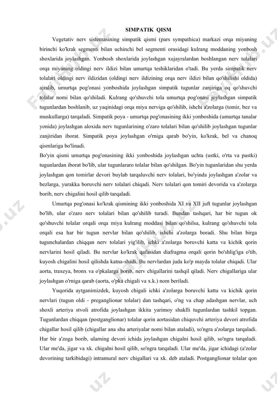shtirsa, parasimpatik nervlar sekinlashtiradi yoki aksincha bo'ladi. simpatik qism vegetativ nerv sistemasining simpatik qismi (pars sympathica) markazi orqa miyaning birinchi ko'krak segmenti bilan uchinchi bel segmenti orasidagi kulrang moddaning yonbosh shoxlarida joylashgan. yonbosh shoxlarida joylashgan xujayralardan boshlangan nerv tolalari orqa miyaning oldingi nerv ildizi bilan umurtqa teshiklaridan o'tadi. bu yerda simpatik nerv tolalari oldingi nerv ildizidan (oldingi nerv ildizining orqa nerv ildizi bilan qo'shilishi oldida) ajralib, umurtqa pog'onasi yonboshida joylashgan simpatik tugunlar zanjiriga oq qo'shuvchi tolalar nomi bilan qo'shiladi. kulrang qo'shuvchi tola umurtqa pog'onasi joylashgan simpatik tugunlardan boshlanib, uz yaqinidagi orqa miya nerviga qo'shilib, ishchi a'zolarga (tomir, bez va muskullarga) tarqaladi. simpatik poya - umurtqa pog'onasining ikki yonboshida (umurtqa tanalar yonida) joylashgan aloxida nerv tugunlarining o'zaro tolalari bilan qo'shilib joylashgan tugunlar zanjiridan iborat. simpatik poya joylashgan o'rniga qarab bo'yin, ko'krak, bel va chanoq qismlariga bo'linadi. bo'yin qismi umurtqa pog'onasining ikki yonboshida joylashgan uchta (ustki, o'rta va pastki) tugunlardan iborat bo'lib, …