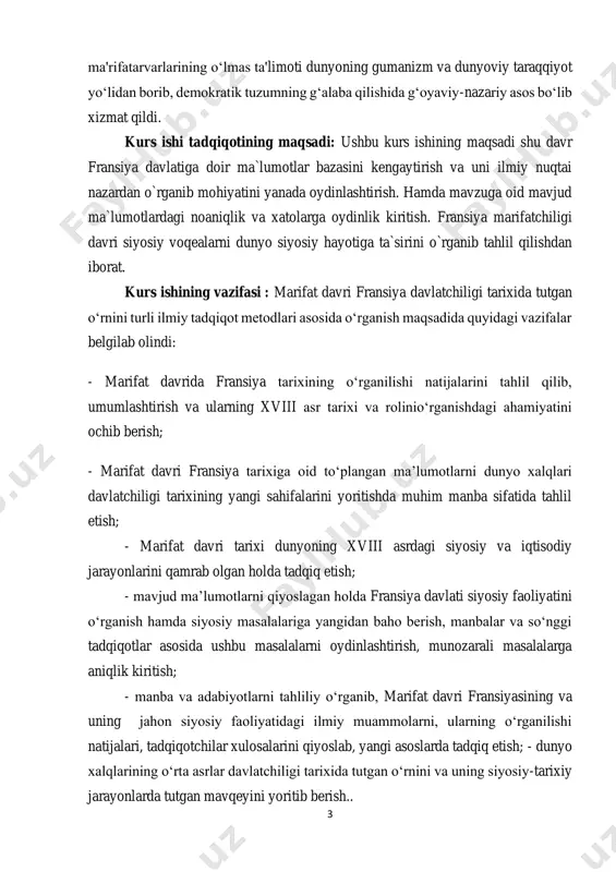 tarixi dunyoning xviii asrdagi siyosiy va iqtisodiy jarayonlarini qamrab olgan holda tadqiq etish; - mavjud ma’lumotlarni qiyoslagan holda fransiya davlati siyosiy faoliyatini o‘rganish hamda siyosiy masalalariga yangidan baho berish, manbalar va so‘nggi tadqiqotlar asosida ushbu masalalarni oydinlashtirish, munozarali masalalarga aniqlik kiritish; - manba va adabiyotlarni tahliliy o‘rganib, marifat davri fransiyasining va uning jahon siyosiy faoliyatidagi ilmiy muammolarni, ularning o‘rganilishi natijalari, tadqiqotchilar xulosalarini qiyoslab, yangi asoslarda tadqiq etish; - dunyo xalqlarining o‘rta asrlar davlatchiligi tarixida tutgan o‘rnini va uning siyosiy-tarixiy jarayonlarda tutgan mavqeyini yoritib berish.. 4 mavzuning o`rganilganlik darajasi: xviii asrda fransiyada ma’rifatparvarlikning rivojlanishi, madaniyat, adabitot va san’at, ta’lim sohalarida yutuqlarga erishilishi xususiyatlari, sabablari, natijalari haqida juda ko`plab tarixchilar shug’ullandilar. ushbu davrni o’z tadqiqotlarida yozib o’tgan tarixchi olimlardan a.olar, n.konchevskiy, m.ya.domnich, a.v.ado, ye.ye. yurovskaya, v.g.sirotkin, ya.m.zaxer, v.m.dalin, n.m.lukin, a.f.yefimov, p. golbax, d. didro, j. russo, marks k., engels f. sh. montesk, a. aksimova, v.a.orlovlarning faoliyatini ham ta‟kidlab o`tishimiz lozim1. davriy (xronologik) …
