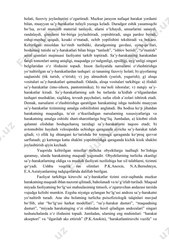 ularga tayanadi, bilish va irodaviy jarayonlarsiz yo‘z berishi mumkin emas. inson faoliyatining tuzilishi voqelikka nisbatan munosabatning muhim shakli sifatida faoliyat inson bilan uni qurshab to‘rgan olam (borliq) orasida bevosita aloqa o‘rnatadi. tabiatga, narsalarga o‘zga olamlar ta’sir ko‘rsatishi ham faoliyatning qudrati bilan ro‘yobga chiqadi. inson faoliyatga yo‘naltirilgan maqsadga erishish uchun shu yo‘lda harakat qilishi tufayli xususiy vazifalarni bajarishga kirishadi. u o‘z oldida to‘rgan maqsadni amalga oshirish uchun ma’lum vaqt oralig‘ida u yoki bu amalni bajaradi. biron matnni kompyuterda tayyorlash uchun inson oldin uni elektr tokiga ulaydi, ekranni ishga sozlaydi, uning tugmachalarini bosish orqali harf va so‘zlarni teradi, so‘ngra ma’lum ma’no anglatuvchi matn paydo bo‘ladi. psixologiyada faoliyatning alohida bir xususiy vazifasini bajarishga mo‘ljallangan, nisbatan tugallangan qismi (unsuri), tarkibi harakat deb nomlanadi. masalan, kompyuter texnikasidan foydalanish harakatlari amalga oshiriladigan ishlardan tarkib topadi. harakatlar natijasida odam borliqdagi narsalar xususiyati, holati, fazoviy joylashuvini o‘zgartiradi. mazkur jarayon nafaqat harakat yordami bilan, muayyan sa’y-harakatlar tufayli yuzaga keladi. …