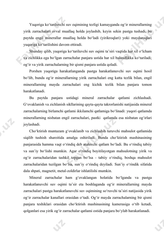 bilan yuqoriga ko‘tariladi. zarrachalarning yirikligi va zichligiga qarab bunday qayta taqsimlanishiga mahsulotning segregatsiyasi sabab bo‘ladi va u mineral zarrachalar qatlamining muntazam takrorlanuvchi tebranishlari natijasida hosil bo‘ladi. segregatsiya - mahsulotni o‘lchami va zichligiga qarab tabiiy ravishda qayta taqsimlanishi. masalan: ma’dan qiya tarnovcha bo‘ylab pastga harakatlanganda mayda zarrachalar pastga tushib oladi va tarnov osti bo‘ylab xarakatlanadi, yirik zarrachalar esa ularning ustida xarakatlanadi. agar qutichaga po‘lat va yog‘och sharlarni solib silkitsak, birozdan so‘ng ularning qayta taqsimlanishi sodir bo‘ladi: pastda mayda og‘ir sharlar (po‘lat), uning ustida yirik po‘lat sharlar, uning ustida mayda yog‘och sharlar va eng ustida yirik yog‘och sharlar joylashadi. xuddi shunga o‘xshash hodisa cho‘ktirishda ham kuzatiladi. ma’lum vaqt o‘tgandan keyin cho‘ktirish mashinasi panjarasida mahsulot qatlami hosil bo‘lib, unda mineral zarrachalar balandligi bo‘yicha quyidagi tartibda joylashadi: panjaraning ustida panjaradan o‘tib ketmagan mayda og‘ir zarrachalar, keyin yirik og‘ir zarrachalar, uning ustida mayda engil zarrachalar va eng yuqorida-yirik engil zarrachalar joylashadi. mayda og‘ir zarrachalar mashina …