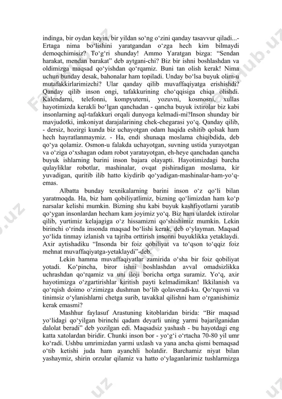 nson ongi, tafakkurining cho‘qqisiga chiqa olishdi. kalendarni, telefonni, kompyuterni, yozuvni, kosmosni, xullas hayotimizda kerakli bo‘lgan qanchadan - qancha buyuk ixtirolar biz kabi insonlarning aql-tafakkuri orqali dunyoga kelmadi-mi?inson shunday bir mavjudotki, imkoniyat darajalarining chek-chegarasi yo‘q. qanday qilib, - dersiz, hozirgi kunda biz uchayotgan odam haqida eshitib qolsak ham hech hayratlanmaymiz. - ha, endi shunaqa moslama chiqibdida, deb qo‘ya qolamiz. osmon-u falakda uchayotgan, suvning ustida yurayotgan va o‘ziga o‘xshagan odam robot yaratayotgan, eh-heye qanchadan qancha buyuk ishlarning barini inson bajara olayapti. hayotimizdagi barcha qulayliklar robotlar, mashinalar, ovqat pishiradigan moslama, kir yuvadigan, quritib ilib hatto kiydirib qo‘yadigan-mashinalar-ham-yo‘q-emas. albatta bunday texnikalarning barini inson o‘z qo‘li bilan yaratmoqda. ha, biz ham qobiliyatlimiz, bizning qo‘limizdan ham ko‘p narsalar kelishi mumkin. bizning shu kabi buyuk kashfiyotlarni yaratib qo‘ygan insonlardan hecham kam joyimiz yo‘q. biz ham ulardek ixtirolar qilib, yurtimiz kelajagiga o‘z hissamizni qo‘shishimiz mumkin. lekin birinchi o‘rinda insonda maqsad bo‘lishi kerak, deb o‘ylayman. maqsad yo‘lida tinmay izlanish …