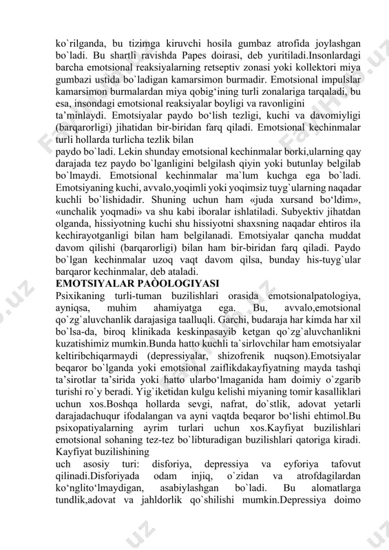 logik asosi, avvalo,bosh miya po`stlog`ida sodir bo`ladigan jarayonlardir. tajribaasosida shu narsa aniqlanganki, emotsional faoliyatning tarkibtopishida quyidagi tizimlar, chunonchi gippokamp, ko‘rish do‘mboqchalari, gipotalamus, retikulyar formasiya, limb sistemasi ishtirok etadi. bu hosilalarning hammasi katta yarimsharlarni miya dastagining oldingi chekkasi bilan birlashtiruvchimiya gumbazi atrofida joylashadi. ko‘ndalang kesma qilib ko`rilganda, bu tizimga kiruvchi hosila gumbaz atrofida joylashgan bo`ladi. bu shartli ravishda papes doirasi, deb yuritiladi.insonlardagi barcha emotsional reaksiyalarning retseptiv zonasi yoki kollektori miya gumbazi ustida bo`ladigan kamarsimon burmadir. emotsional impulslar kamarsimon burmalardan miya qobig‘ining turli zonalariga tarqaladi, bu esa, insondagi emotsional reaksiyalar boyligi va ravonligini ta’minlaydi. emotsiyalar paydo bo‘lish tezligi, kuchi va davomiyligi (barqarorligi) jihatidan bir-biridan farq qiladi. emotsional kechinmalar turli hollarda turlicha tezlik bilan paydo bo`ladi. lekin shunday emotsional kechinmalar borki,ularning qay darajada tez paydo bo`lganligini belgilash qiyin yoki butunlay belgilab bo`lmaydi. emotsional kechinmalar ma`lum kuchga ega bo`ladi. emotsiyaning kuchi, avvalo,yoqimli yoki yoqimsiz tuyg`ularning naqadar kuchli bo`lishidadir. shuning uchun ham «juda xursand bo‘ldim», …
