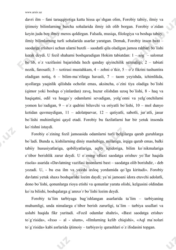saodatga erishuv yo`llar haqida risola» asarida «davlatning vazifasi insonlarni baxt – saodatga olib borishdir, - deb yozadi. u, - bu esa ilm va yaxshi axloq yordamida qo`lga kiritadi». forobiy davlatni yetuk shaxs boshqarishi lozim daydi; ya`ni jamoani idora etuvchi adolatli, dono bo`lishi, qonunlarga rioya etishi va qonunlar yarata olishi, kelgusini oldindan ko`ra bilishi, boshqalarga g`amxo`r bo`lishi lozim deydi. forobiy ta`lim tarbiyaga bag`ishlangan asarlarida ta`lim – tarbiyaning muhumligi, unda nimalarga e`tibor berish zarurligi, ta`lim – tarbiya usullari va uslubi haqida fikr yuritadi. «fozil odamlar shahri», «baxt saodatga erishuv to`g`risida», «ixso – al - ulum», «ilmlarning kelib chiqishi», «aql ma`nolari to`g`risida» kabi asrlarida ijtimoiy – tarbiyaviy qarashlari o`z ifodasini topgan. forobiy o`z ishlarida ta`lim – tarbiyani uzviy birlikda olib borish haqida ta`lim bergan bo`lsa ham, ammo har birining insonni kamolga yetkazishda o`z o`rni va xususiyati bor ekanligini alohida ta`kidlaydi. forobiy «baxt – saodatga erishuv to`g`risida» asarida bilimlarni o`rganish tartibi haqida fikr bayon …