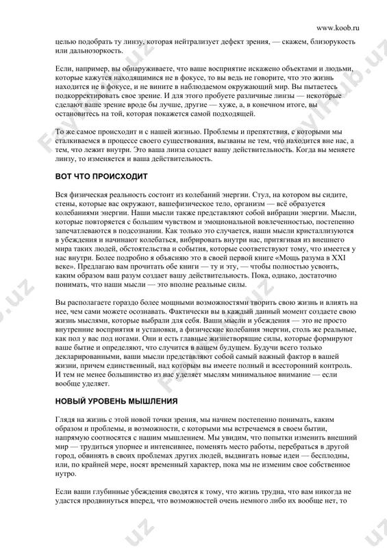 те? каждый из нас ответит на эти вопросы по-разному. мы будем отвечать в соответствии с нашим уникальным личным опытом. иногда мы будем противоречить друг другу, но, тем не менее, как это ни удивительно, каждый из нас будет по-своему прав. во что бы вы ни верили, это правильно. два полностью противоречащих друг другу убеждения оба могут быть истинными. но как же такое может быть? разве не должно одно из них быть истинным, а другое ложным, или, по крайней мере, одно более истинным, нежели другое? так вот, отнюдь не обязательно. и для понимания этого парадокса требуется, чтобы мы посмотрели на природу реальности совершенно по-другому, чтобы за кажущимся и видимым нам открылась подлинная истина. вы являетесь для самого себя творческим законом, и то, в чём вы внутренне убеждены, будет одновременно и линзой, через которую вы рассматриваете мир, и влекущей силой, с помощью которой к вам будут притягиваться бесчисленные жизненные события и испытания. жизнь …