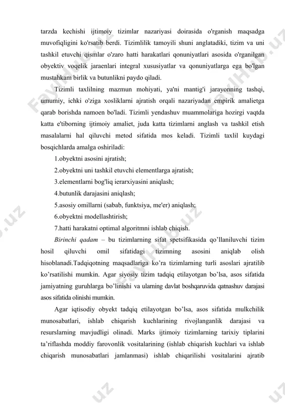 aniqlash; 4.butunlik darajasini aniqlash; 5.asosiy omillarni (sabab, funktsiya, me'er) aniqlash; 6.obyektni modellashtirish; 7.hatti harakatni optimal algoritmni ishlab chiqish. birinchi qadam – bu tizimlarning sifat spetsifikasida qo’llaniluvchi tizim hosil qiluvchi omil sifatidagi tizimning asosini aniqlab olish hisoblanadi.tadqiqotning maqsadlariga ko’ra tizimlarning turli asoslari ajratilib ko’rsatilishi mumkin. agar siyosiy tizim tadqiq etilayotgan bo’lsa, asos sifatida jamiyatning guruhlarga bo’linishi va ularning davlat boshqaruvida qatnashuv darajasi asos sifatida olinishi mumkin. agar iqtisodiy obyekt tadqiq etilayotgan bo’lsa, asos sifatida mulkchilik munosabatlari, ishlab chiqarish kuchlarining rivojlanganlik darajasi va resurslarning mavjudligi olinadi. marks ijtimoiy tizimlarning tarixiy tiplarini ta’riflashda moddiy farovonlik vositalarining (ishlab chiqarish kuchlari va ishlab chiqarish munosabatlari jamlanmasi) ishlab chiqarilishi vositalarini ajratib ko’rsatadi. t. parsons jamiyat tizimlar tahlilida asos sifatida “ijtimoiy hatti harakatni tizim hosil qiluvchi omil sifatida ajratib ko’rsatadi. ikkinchi qadam – obyektning tuzilmasini va ularning o’zaro aloqalarini yuzaga keltiruvchi asosiy elementlarni tahlil qilishdir: bularga tashkillashuv, munosabatlar, bo’ysunish ierarxiyasi, boshqaruv usullari va hokazolarni kiritish mumkin. undan …