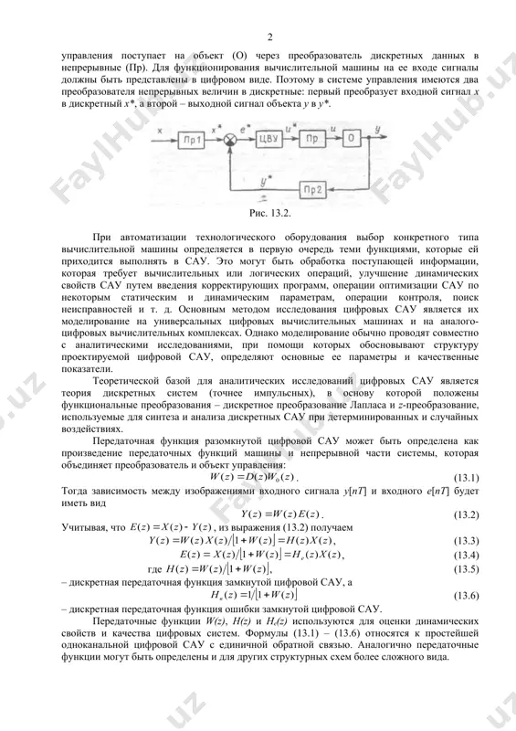 тве вычислительного устройства используется машина, которая в зависимости от ошибки (е*)*, заданной в цифровом виде, формирует требуемый алгоритм управления (u*). сигнал управления поступает на объект (о) через преобразователь дискретных данных в непрерывные (пр). для функционирования вычислительной машины на ее входе сигналы должны быть представлены в цифровом виде. поэтому в системе управления имеются два преобразователя непрерывных величин в дискретные: первый преобразует входной сигнал х в дискретный х*, а второй – выходной сигнал объекта у в у*. рис. 13.2. при автоматизации технологического оборудования выбор конкретного типа вычислительной машины определяется в первую очередь теми функциями, которые ей приходится выполнять в сау. это могут быть обработка поступающей информации, которая требует вычислительных или логических операций, улучшение динамических свойств сау путем введения корректирующих программ, операции оптимизации сау по некоторым статическим и динамическим параметрам, операции контроля, поиск неисправностей и т. д. основным методом исследования цифровых сау является их моделирование на универсальных цифровых вычислительных машинах и на аналого-цифровых …