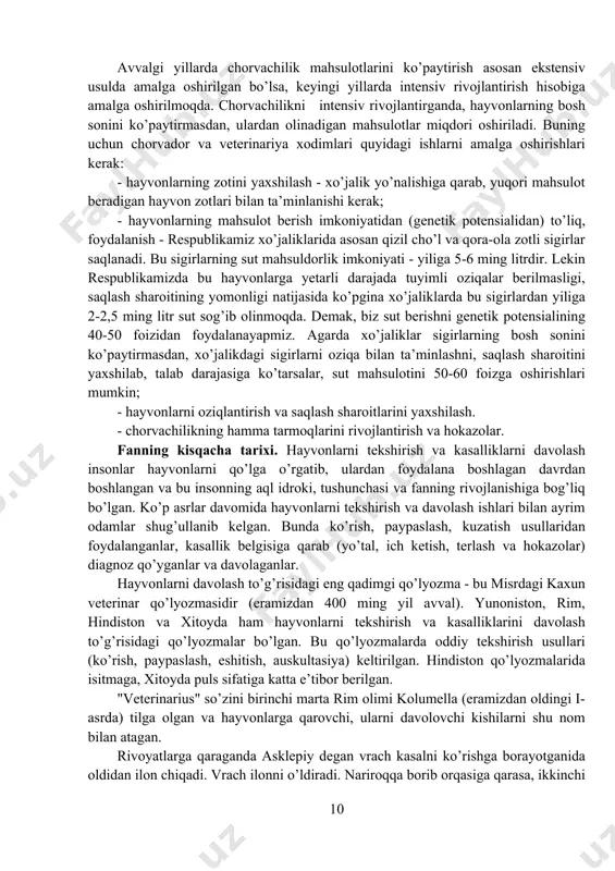 mlarining asosiy vazifasi - chorvachilikni rivojlantirib, aholini chorva mahsulotlari bilan va sanoatni xom - ashyo bilan ta’minlashdan iborat. insoniyat hayotida chorva mahsulotlari asosiy o’rinni egallaydi. lekin o’zbekistonda hozirgacha odamlarni talab darajasidagi chorva mahsulotlari bilan ta’minlash amalga oshirilgan emas. shuning uchun veterinariya xodimlari o’z bilim va tajribalarini ishga solib, chorvachilikni yuqori darajada rivojlantirishlari kerak. avvalgi yillarda chorvachilik mahsulotlarini ko’paytirish asosan ekstensiv usulda amalga oshirilgan bo’lsa, keyingi yillarda intensiv rivojlantirish hisobiga amalga oshirilmoqda. chorvachilikni intensiv rivojlantirganda, hayvonlarning bosh sonini ko’paytirmasdan, ulardan olinadigan mahsulotlar miqdori oshiriladi. buning uchun chorvador va veterinariya xodimlari quyidagi ishlarni amalga oshirishlari kerak: - hayvonlarning zotini yaxshilash - xo’jalik yo’nalishiga qarab, yuqori mahsulot beradigan hayvon zotlari bilan ta’minlanishi kerak; - hayvonlarning mahsulot berish imkoniyatidan (genetik potensialidan) to’liq, foydalanish - respublikamiz xo’jaliklarida asosan qizil cho’l va qora-ola zotli sigirlar saqlanadi. bu sigirlarning sut mahsuldorlik imkoniyati - yiliga 5-6 ming litrdir. lekin respublikamizda bu hayvonlarga yetarli darajada tuyimli oziqalar berilmasligi, saqlash …