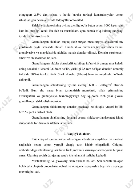 ar, minerallar mavjud bo’ladi. shlaklar bo’lakli yoqilg’ini va maydalangan, changsimon yoqilg’ilarni yoqishda olinganligi bilan farqlanadi. bo’lakli yoqilg’ilarni yoqishda olingan shlaklar. pechlarning kolosnikli panjarasida bo’lakli yoqilg’ilarni qavatlar bo’yicha yoqishda shlak hosil bo’ladi, u notekis shakldagi bo’laklar holatida, qora, to’q-kulrang va ba’zan kulrang ranglarda 50mm gacha bo’lgan yiriklikda bo’ladi. chiqayotgan shlak yoqilgan yoqilg’ining 10% va undan ortiq massasini tashkil etadi. ko’p joylarda yoqilg’i shlaklari ishlatish uchun etarli miqdorda yig’iladi. tarkibi bo’yicha yoqilg’i shlaklari bir jinsli bo’lmaydi. shlak tarkibini yonmagan yoki to’liq yonmagan yoqilg’i, gilli qo’shimchalar tashkil etadi. shu sababli bunday shlaklar hamma vaqt ham mustahkam va chidamli bo’lavermaydi. bu nuqtai nazardan antratsitni yoqishdan olingan shlak yaxshi hisoblanadi. yoqilg’i shlaklarining uyilma zichligi -1000 kg/m3 gacha va dona zichligi 1,5- 2 g/sm3 ni tashkil etadi. yoqilg’i shlaklari to’ldiruvchi sifatida turli konstruksiyalar uchun mo’ljallangan betonlarda ishlatiladi: shlakobetonli devor bloklarida, kamqavatli monolit devorlarda, gipsobetonli pardevorlarda, plitalarda va boshqalarda. yoqilg’i shlaklarini qo’llash chegaralangan arzon mahalliy material sifatida …