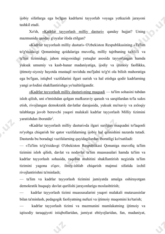nining qoidalariga muvofiq, milliy tajribaning tahlili va ta'lim tizimidagi, jahon miqyosidagi yutuqlar asosida tayyorlangan hamda yuksak umumiy va kasb-hunar madaniyatiga, ijodiy va ijtimoiy faollikka, ijtimoiy-siyosiy hayotda mustaqil ravishda mo'ljalni to'g'ri ola bilish mahoratiga ega bo'lgan, istiqbol vazifalarini ilgari surish va hal etishga qodir kadrlarning yangi avlodini shakllantirishga yo'naltirilgandir. «kadrlar tayyorlash milliy dasturi»ning maqsadi — ta'lim sohasini tubdan isloh qilish, uni o'tmishdan qolgan mafkuraviy qarash va sarqitlardan to'la xalos etish, rivojlangan demokratik davlatlar darajasida, yuksak ma'naviy va axloqiy talablarga javob beruvchi yuqori malakali kadrlar tayyorlash milliy tizimini yaratishdan iboratdir2. «kadrlar tayyorlash milliy dasturi»da ilgari surilgan maqsadni to'laqonli ro'yobga chiqarish bir qator vazifalarning ijobiy hal qilinishini nazarda tutadi. dasturda bu boradagi vazifalarning quyidagilardan iboratligi ko'rsatiladi: — «ta'lim to'g'risida»gi o'zbekiston respublikasi qonuniga muvofiq ta'lim tizimini isloh qilish, davlat va nodavlat ta'lim muassasalari hamda ta'lim va kadrlar tayyorlash sohasida, raqobat muhitini shakllantirish negizida ta'lim tizimini yagona o'quv, ilmiy-ishlab chiqarish majmui sifatida izchil rivojlantirishni ta'minlash; …