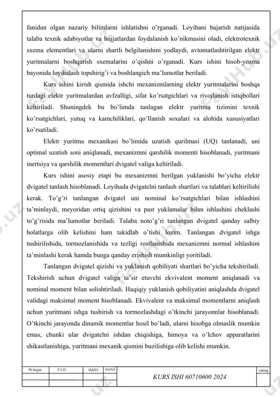 n foydalanish ko’nikmasini oladi, elektrotexnik sxema elementlari va ularni shartli belgilanishini yodlaydi, avtomatlashtirilgan elektr yuritmalarni boshqarish sxemalarini o’qishni o’rganadi. kurs ishini hisob-yozma bayonida loyihalash topshirig’i va boshlangich ma’lumotlar beriladi. kurs ishini kirish qismida ishchi mexanizmlarning elektr yuritmalarini boshqa turdagi elektr yuritmalardan avfzalligi, sifat ko’rsatgichlari va rivojlanish istiqbollari keltiriladi. shuningdek bu bo’limda tanlagan elektr yuritma tizimini texnik ko’rsatgichlari, yutuq va kamchiliklari, qo’llanish soxalari va alohida xususiyatlari ko’rsatiladi. elektr yuritma mexanikasi bo’limida uzatish qurilmasi (uq) tanlanadi, uni optimal uzatish soni aniqlanadi, mexanizmni qarshilik momenti hisoblanadi, yuritmani inertsiya va qarshilik momentlari dvigatel valiga keltiriladi. kurs ishini asosiy etapi bu mexanizmni berilgan yuklanishi bo’yicha elektr dvigatel tanlash hisoblanadi. loyihada dvigatelni tanlash shartlari va talablari keltirilishi kerak. to’g’ri tanlangan dvigatel uni nominal ko’rsatgichlari bilan ishlashini ta’minlaydi, meyoridan ortiq qizishini va past yuklamalar bilan ishlashini cheklashi to’g’risida ma’lumotlar beriladi. talaba noto’g’ri tanlangan dvigatel qanday salbiy holatlarga olib kelishini ham takidlab o’tishi lozim. tanlangan dvigatel ishga tushirilishida, …