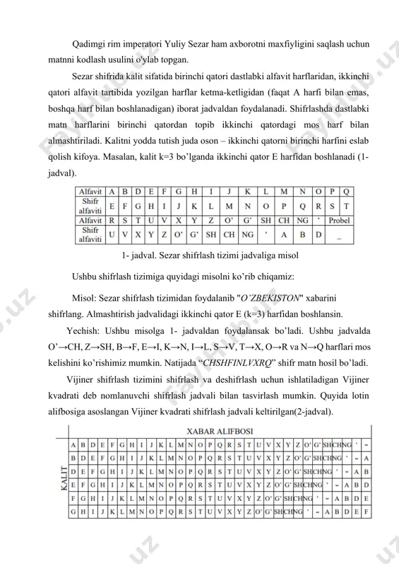 b "o’zbekiston" xabarini shifrlang. almashtirish jadvalidagi ikkinchi qator e (k=3) harfidan boshlansin. yechish: ushbu misolga 1- jadvaldan foydalansak bo’ladi. ushbu jadvalda o’→ch, z→sh, b→f, e→i, k→n, i→l, s→v, t→x, o→r va n→q harflari mos kelishini ko’rishimiz mumkin. natijada “chshfinlvxrq” shifr matn hosil bo’ladi. vijiner shifrlash tizimini shifrlash va deshifrlash uchun ishlatiladigan vijiner kvadrati deb nomlanuvchi shifrlash jadvali bilan tasvirlash mumkin. quyida lotin alifbosiga asoslangan vijiner kvadrati shifrlash jadvali keltirilgan(2-jadval). 2-jadval. vijiner kvadrati dastlabki xabarni shifrlashda uni qatorda yozib tagidan kalit so’zi yoki fraza yoziladi. agar kalit xabardan qisqa bo’lsa, unda uni ssiklik tarzda takror yoziladi. shifrlash jarayonida jadvalning ustun yuqori qatorida dastlabki xabarning harfi, qator chap ustunda esa kalitning harfi topiladi. shifrmatn xabar ustun harfi va kalit qatorning kesishmasidagi harf orqali aniqlanadi. ushbu shifrlash tizimiga quyidagi misolni ko’rib chiqamiz: vijiner shifrlash tizimidan foydalanib "o’zbekiston" xabarini shifrlang. almashtirish jadvalidagi kalit so’z “hur” bo’lsin. ushbu misolda alfavit sifatida 2- jadvaldan foydalanamiz. xabarni …