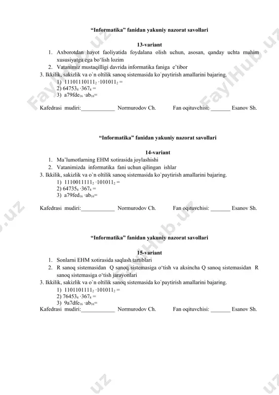lari 17-variant 1. kompyuter dasturlari asosan uchta toifaga bo‘linadi, ular qaysilar. 2. sanoq sistemasi haqida umumiy tushuncha va pozitsion va nopozitsion sanoq sistemalari 3. ikkilik, sakizlik va o`n oltilik sanoq sistemasida ko`paytirish amallarini bajaring. 1) 11101010112 ·1011112 = 2) 647538 ·3678 = 3) a79dfe16 ·ab16= kafedrasi mudiri:____________ normurodov ch. fan oqituvchisi: _______ esanov sh. “informatika” fanidan yakuniy nazorat savollari 18-variant 1. informatika fundamental fan sifatida nima bilan shug‘ullanadi. 2. axborotlarni kodlashning tekis va notekis usullari 3. ikkilik, sakizlik va o`n oltilik sanoq sistemasida ko`paytirish amallarini bajaring. 1) 11001011112 ·110112 = 2) 645378 ·3678 = 3) a7df9e16 ·ab16= kafedrasi mudiri:____________ normurodov ch. fan oqituvchisi: _______ esanov sh. “informatika” fanidan yakuniy nazorat savollari 19-variant 1. informatika amaliy fan sohasi sifatida nimalarlar bilan shug‘ullanadi: 2. axborotlarni texnik kodlash tarixi 3. ikkilik, sakizlik va o`n oltilik sanoq sistemasida ko`paytirish amallarini bajaring. 1) 1111011012 ·1010112 = 2) 645738 ·4678 = 3) a7dfe916 ·ab16= kafedrasi mudiri:____________ …
