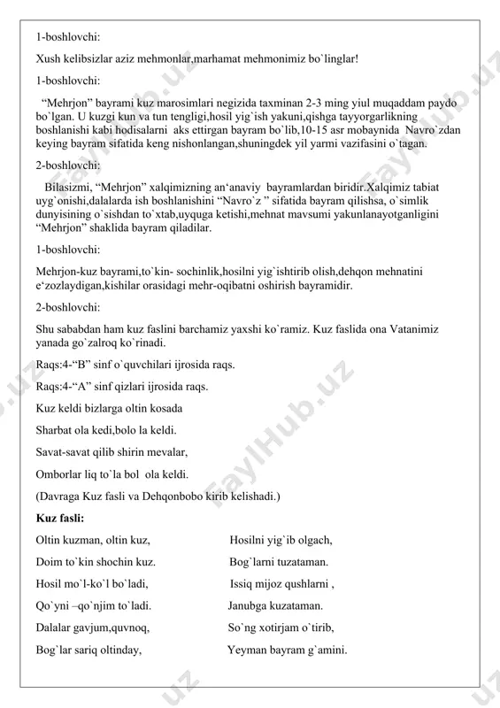mehnatini e‘zozlaydigan,kishilar orasidagi mehr-oqibatni oshirish bayramidir. 2-boshlovchi: shu sababdan ham kuz faslini barchamiz yaxshi ko`ramiz. kuz faslida ona vatanimiz yanada go`zalroq ko`rinadi. raqs:4-“b” sinf o`quvchilari ijrosida raqs. raqs:4-“a” sinf qizlari ijrosida raqs. kuz keldi bizlarga oltin kosada sharbat ola kedi,bolo la keldi. savat-savat qilib shirin mevalar, omborlar liq to`la bol ola keldi. (davraga kuz fasli va dehqonbobo kirib kelishadi.) kuz fasli: oltin kuzman, oltin kuz, hosilni yig`ib olgach, doim to`kin shochin kuz. bog`larni tuzataman. hosil mo`l-ko`l bo`ladi, issiq mijoz qushlarni , qo`yni –qo`njim to`ladi. janubga kuzataman. dalalar gavjum,quvnoq, so`ng xotirjam o`tirib, bog`lar sariq oltinday, yeyman bayram g`amini. qayerga qaramasak , siz ham bir tanib qo`ying, ko`zni olar hay-hay-hay. “mehrjon” bayramini. dehqon bobo: salom aziz ,jon bolalar nasibangiz to`liq bo`lsin. tog`da o`sgan gul-lolalar. “hosil bayram” yoqar bizga, bayramingiz qutlug` bo`lsin, bolajonlar , rahmat sizga! (yaproqvoy barcha mevalarni boshlab kiradi). yaprog`oy: men sap-sariq yaproqman, oltinday yaltiroqman. qushdek yengil parvozim, shaldir-shuldir ovozim. menga …
