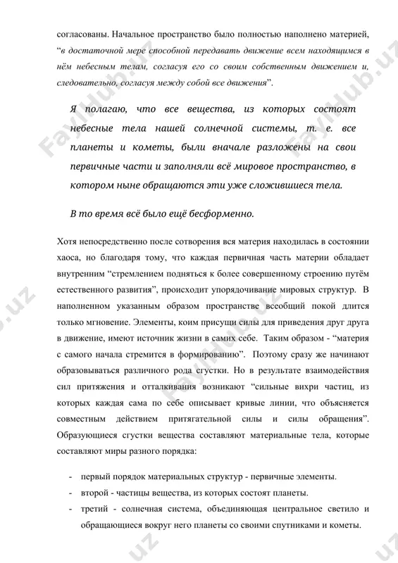 планеты и кометы, были вначале разложены на свои первичные части и заполняли всё мировое пространство, в котором ныне обращаются эти уже сложившиеся тела. в то время всё было ещё бесформенно. хотя непосредственно после сотворения вся материя находилась в состоянии хаоса, но благодаря тому, что каждая первичная часть материи обладает внутренним “стремлением подняться к более совершенному строению путём естественного развития”, происходит упорядочивание мировых структур. в наполненном указанным образом пространстве всеобщий покой длится только мгновение. элементы, коим присущи силы для приведения друг друга в движение, имеют источник жизни в самих себе. таким образом - “материя с самого начала стремится в формированию”. поэтому сразу же начинают образовываться различного рода сгустки. но в результате взаимодействия сил притяжения и отталкивания возникают “сильные вихри частиц, из которых каждая сама по себе описывает кривые линии, что объясняется совместным действием притягательной силы и силы обращения”. образующиеся сгустки вещества составляют материальные тела, которые составляют миры разного порядка: · первый …