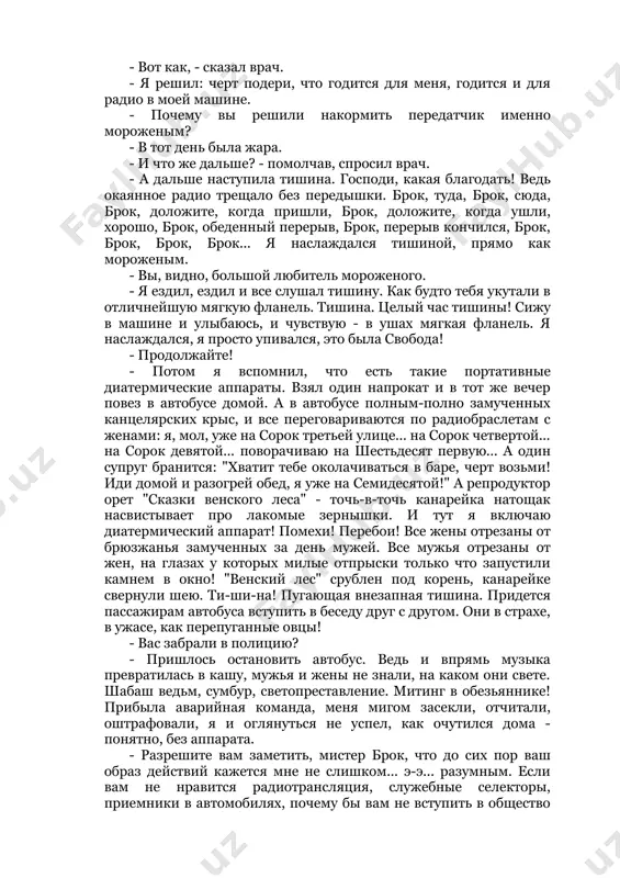 . - брок потер руки. - дай-ка, думаю, подниму единоличную революцию, надо же человеку освободиться от всех этих удобств! кому они, спрашивается, удобны? друзьям-приятелям? "здорово, эл, решил с тобой поболтать, я сейчас в грин-хилле, в гардеробной. только что я их тут всех сокрушил одним ударом. одним ударом, эл! удачный денек! а сейчас выпиваю по этому случаю. я решил, что тебе будет любопытно". еще удобно моему начальству - я разъезжаю по делам службы, а в машине радио, и они всегда могут со мной связаться. связаться! мягко сказано. связаться, черта с два! связать по рукам и ногам! заграбастать, зацапать, раздавить, измолотить всеми этими радиоголосами. нельзя на минуту выйти из машины, непременно надо доложить: "остановился у бензоколонки, зайду в уборную". - "ладно, брок, валяйте". - "брок, чего вы столько возились?" - "виноват, сэр!" - "в другой раз не копайтесь!" - "слушаю, сэр!" так вот, доктор, знаете, что я сделал? купил кварту шоколадного мороженого …